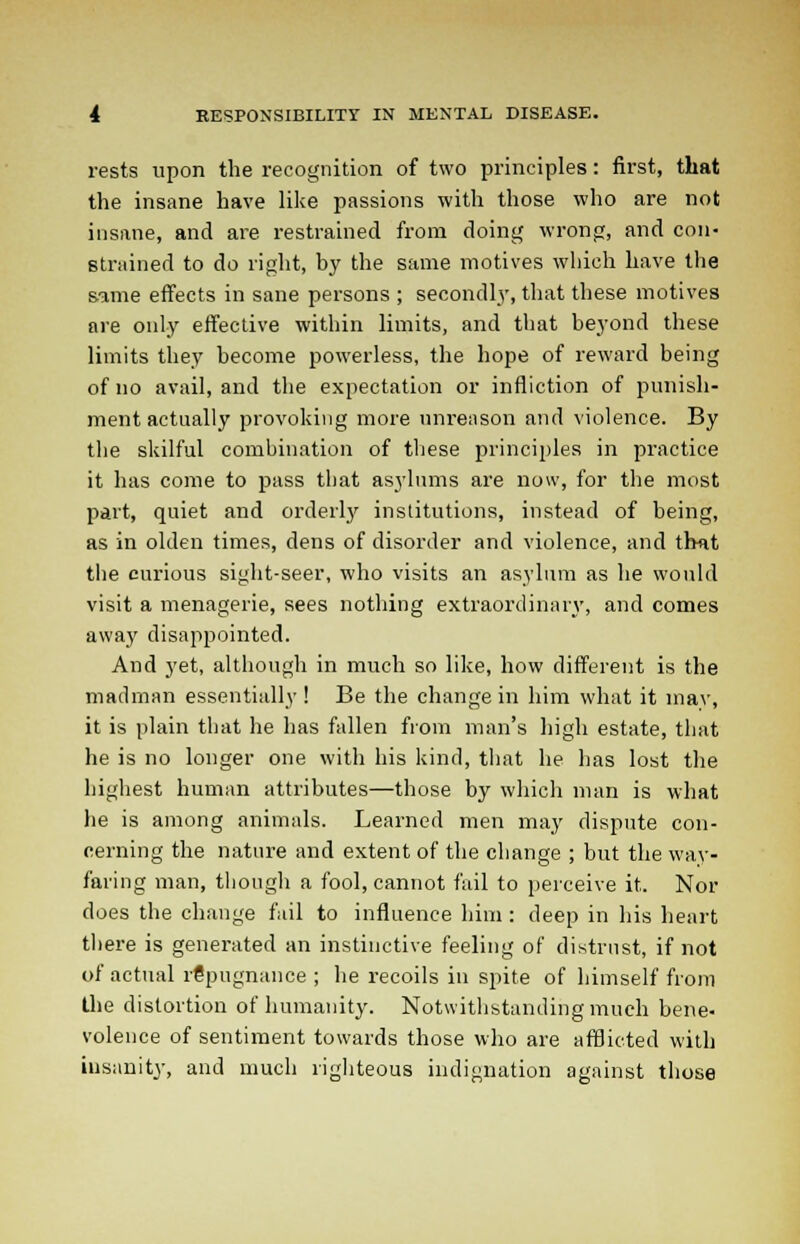 rests upon the recognition of two principles: first, that the insane have like passions with those who are not insane, and are restrained from doing wrong, and con- strained to do right, by the same motives which have the same effects in sane persons ; secondly, that these motives are only effective within limits, and that beyond these limits they become powerless, the hope of reward being of no avail, and the expectation or infliction of punish- ment actually provoking more unreason and violence. By the skilful combination of these principles in practice it has come to pass that asylums are now, for the most part, quiet and orderly institutions, instead of being, as in olden times, dens of disorder and violence, and that the curious sight-seer, who visits an asylum as he would visit a menagerie, sees nothing extraordinary, and comes away disappointed. And yet, although in much so like, how different is the madman essentially ! Be the change in him what it inav, it is plain that he has fallen from man's high estate, that he is no longer one with his kind, that he has lost the highest human attributes—those by which man is what he is among animals. Learned men may dispute con- cerning the nature and extent of the change ; but the way- faring man, though a fool, cannot fail to perceive it. Nor does the change fail to influence him : deep in his heart there is generated an instinctive feeling of distrust, if not of actual repugnance ; he recoils in spite of himself from the distortion of humanity. Notwithstanding much bene- volence of sentiment towards those who are afflicted with insanity, and much righteous indignation against those