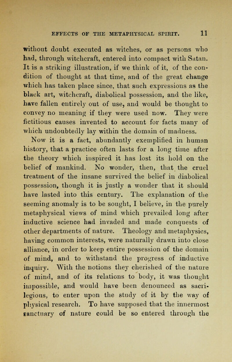 without doubt executed as witches, or as persons who had, through witchcraft, entered into compact with Satan. It is a striking illustration, if we think of it, of the con- dition of thought at that time, and of the great change which has taken place since, that such expressions as the black art, witchcraft, diabolical possession, and the like, have fallen entirely out of use, and would be thought to convey no meaning if they were used now. They were fictitious causes invented to account for facts many of which undoubtedly lay within the domain of madness. Now it is a fact, abundantly exemplified in human history, that a practice often lasts for a long time after the theory which inspired it has lost its hold on the belief of mankind. No wonder, then, that the cruel treatment of the insane survived the belief in diabolical possession, though it is justly a wonder that it should have lasted into this century. The explanation of the seeming anomaly is to be sought, I believe, in the purely metaphysical views of mind which prevailed long after inductive science had invaded and made conquests of other departments of nature. Theology and metaphysics, having common interests, were naturally drawn into close alliance, in order to keep entire possession of the domain of mind, and to withstand the progress of inductive inquiry. With the notions they cherished of the nature of mind, and of its relations to body, it was thought, impossible, and would have been denounced as sacri- legious, to enter upon the study of it by the way of physical research. To have supposed that the innermost Eanctuary of nature could be so entered through the