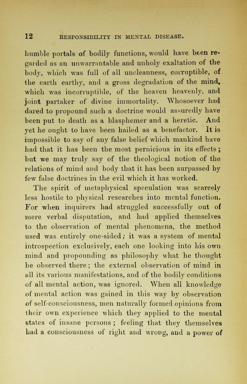 humble portals of bodily functions, would have been re- garded as an unwarrantable and unholy exaltation of the body, which was full of all uncleanness, corruptible, of the earth earthy, and a gross degradation of the mind, which was incorruptible, of the heaven heavenly, and joint partaker of divine immortality. Whosoever had dared to propound such a doctrine would assuredly have been put to death as a blasphemer and a heretic. And yet he ought to have been hailed as a benefactor. It is impossible to say of any false belief which mankind have had that it has been the most pernicious in its effects ; but we may truly say of the theological notion of the relations of mind and body that it has been surpassed by few false doctrines in the evil which it has worked. The spirit of metaphysical speculation was scarcely less hostile to physical researches into mental function. For when inquirers had struggled successfully out of mere verbal disputation, and had applied themselves to the observation of mental phenomena, the method used was entirely one-sided; it was a system of mental introspection exclusively, each one looking into his own mind and propounding as philosophy what he thought he observed there ; the external observation of mind in nil its various manifestations, and of the bodily conditions of all mental action, was ignored. When all knowledge of mental action was gained in this way by observation of self-consciousness, men naturally formed opinions from their own experience which they applied to the mental states of insane persons ; feeling that they themselves had a consciousness of right and wroDg, and a power of