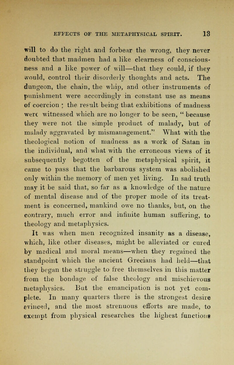 will to do the right and forbear the wrong, they never doubted that madmen had a like clearness of conscious- ness and a like power of will—that they could, if they would, control their disorderly thoughts and acts. The dungeon, the chain, the whip, and other instruments of punishment were accordingly in constant use as means of coercion ; the result being that exhibitions of madness were witnessed which are no longer to be seen,  because they were not the simple product of malady, but of malady aggravated by mismanagement. What with the theological notion of madness as a work of Satan in the individual, and what with the erroneous views of it subsequently begotten of the metaphysical spirit, it came to pass that the barbarous system was abolished only within the memory of men yet living. In sad truth may it be said that, so far as a knowledge of the nature of mental disease and of the proper mode of its treat- ment is concerned, mankind owe no thanks, but, on the contrary, much error and infinite human suffering, to theology and metaphysics. It was when men recognized insanity as a disease, which, like other diseases, might be alleviated or cured by medical and moral means—when they regained the standpoint which the ancient Grecians had held—that they began the struggle to free themselves in this matter from the bondage of false theology and mischievous metaphysics. But the emancipation is not yet com- plete. In many quarters there is the strongest desire evinced, and the most strenuous efforts are made, to exempt from physical researches the highest functions