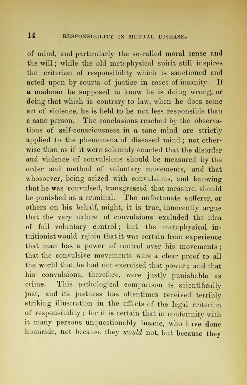 of mind, and particularly the so-called moral sense and the will; while the old metaphysical spirit still inspires the criterion of responsibility which is sanctioned and acted upon by courts of justice in cases of insanity. If a madman be supposed to know he is doing wrong, or doing that which is contrary to law, when he does some act of violence, he is held to be not less responsible than a sane person. The conclusions reached by the observa- tions of self-consciousness in a sane mind are strictly applied to the phenomena of diseased mind; not other- wise than as if it were solemnly enacted that the disorder and violence of convulsions should be measured by the order and method of voluntary movements, and that whosoever, being seized with convulsions, and knowing that he was convulsed, transgressed that measure, should be punished as a criminal. The unfortunate sufferer, or others on his behalf, might, it is true, innocently argue that the very nature of convulsions excluded the idea of full voluntary control; but the metaphysical in- tuitionist would rejoin that it was certain from experience that man has a power of control over his movements ; that the convulsive movements were a clear proof to all the world that he had not exercised that power; and that his convulsions, therefore, were justly punishable as crime. This pathological comparison is scientifically just, and its justness has oftentimes received terribly striking illustration in the effects of the legal criterion of responsibility ; for it is certain that in conformity with it many persons unquestionably insane, who have done homicide, not because they would not, but because they
