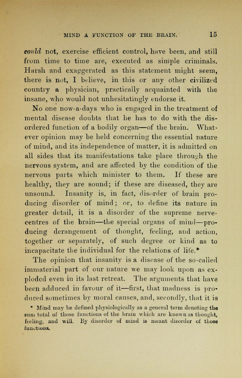 eould not, exercise efficient control, have been, and still from time to time are, executed as simple criminals. Harsh and exaggerated as this statement might seem, there is not, I believe, in this or any other civilized country a physician, practically acquainted with the insane, who would not unhesitatingly endorse it. No one now-a-days who is engaged in the treatment of mental disease doubts that he has to do with the dis- ordered function of a bodily organ—of the brain. What- ever opinion may be held concerning the essential nature of mind, and its independence of matter, it is admitted on all sides that its manifestations take place through the nervous system, and are affected by the condition of the nervous parts which minister to them. If these are healthy, they are sound; if these are diseased, they are unsound. Insanity is, in fact, disorder of brain pro- ducing disorder of mind; or, to define its nature in greater detail, it is a disorder of the supreme nerve- centres of the brain—the special organs of mind—pro- ducing derangement of thought, feeling, and action, together or separately, of such degree or kind as to incapacitate the individual for the relations of life.* The opinion that insanity is a disease of the so-called immaterial part of our nature we may look upon as ex- ploded even in its last retreat. The arguments that have been adduced in favour of it—first, that madness is pro- duced sometimes by moral causes, and, secondly, that it is * Mind may be defined physiologically as a general term denoting th« sum total of those functions of the brain which are known as thought, feeling, and will. By disorder of mind is meant disorder of those functions.