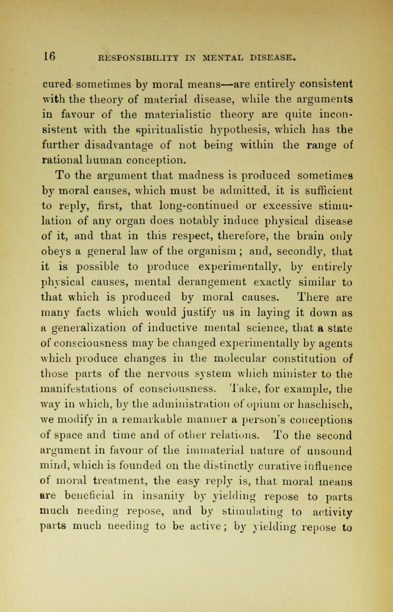 cured sometimes by moral means—are entirely consistent with the theory of material disease, while the arguments in favour of the materialistic theory are quite incon- sistent with the spiritualistic hypothesis, which has the further disadvantage of not being within the range of rational human conception. To the argument that madness is produced sometimes by moral causes, which must be admitted, it is sufficient to reply, first, that long-continued or excessive stimu- lation of any organ does notably induce physical disease of it, and that in this respect, therefore, the brain only obeys a general law of the organism; and, secondly, that it is possible to produce experimentally, by entirely physical causes, mental derangement exactly similar to that which is produced by moral causes. There are many facts which would justify us in laying it down as a generalization of inductive mental science, that a state of consciousness may be changed experimentally by agents which produce changes in the molecular constitution of those parts of the nervous system which minister to the manifestations of consciousness. Take, for example, the way in which, by the administration of opium or haschisch, we modify in a remarkable manner a person's conceptions of space and time and of other relations. To the second argument in favour of the immaterial nature of unsound mind, which is founded on the distinctly curative influence of moral treatment, the easy reply is, that moral means are beneficial in insanity by yielding repose to parts much needing repose, and by stimulating to activity parts much needing to be active; by yielding repose to