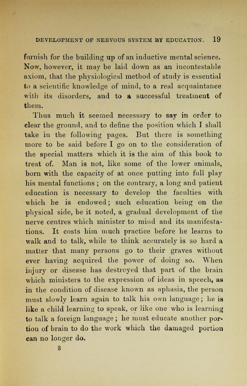 furnish for the building up of an inductive mental science. Now, however, it ma}' be laid down as an incontestable axiom, that the physiological method of study is essential to a scientific knowledge of mind, to a real acquaintance with its disorders, and to a successful treatment of them. Thus much it seemed necessary to say in order to clear the ground, and to define the position which I shall take in the following pages. But there is something more to be said before I go on to the consideration of the special matters which it is the aim of this book to treat of. Man is not, like some of the lower animals, born with the capacity of at once putting into full play his mental functions ; on the contrary, a long and patient education is necessary to develop the faculties with which he is endowed; such education being on the physical side, be it noted, a gradual development of the nerve centres which minister to mind and its manifesta- tions. It costs him much practice before he learns to walk and to talk, while to think accurately is so hard a matter that many persons go to their graves without ever having acquired the power of doing so. When injury or disease has destroyed that part of the brain which ministers to the expression of ideas in speech, as in the condition of disease known as aphasia, the person must slowly learn again to talk his own language; he is like a child learning to speak, or like one who is learning to talk a foreign language; he must educate another por- tion of brain to do the work which the damaged portion can no longer do. 8