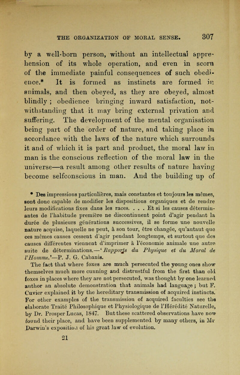 by a well-born person, without an intellectual appre- hension of its whole operation, and even in scorn of the immediate painful consequences of such obedi- ence.* It is formed as instincts are formed ju animals, and then obeyed, as they are obeyed, almost blindly ; obedience bringing inward satisfaction, not- withstanding that it may bring external privation and suffering. The development of the mental organisation being part of the order of nature, and taking place in accordance with the laws of the nature which surrounds it and of which it is part and product, the moral law in man is the conscious reflection of the moral law in the universe—a result among other results of nature having become selfconscious in man. And the building up of • Des impressioos particuli&rea, mais conatantea et toujoura lea mfimea, BODt done capable de modifier lea dispositions organiques et de rendre leura modifications fixes dans les races. . . . Et si les causes determiu- antes de l'liabitude premiere ne discontinuent point d'agir pendant la duree de plusieura generations successives, il se forme une nouvelle nature acquise, laquelle ne peut, a son tour, etre changee, qu'autaut que cea memea causea cesaent d'agir pendant longtemps, et surtout que dea causes differeutes viennent d'imprimer a l'economie animale une autro suite de determinations.—' Jiapporjs du Physique et du Moral de VHomme.'—P. J. G. Cabanis. The fact that where foxes are much persecuted the young onea show themaelvea much more cunning and distrustful from the first than old foxes in places where they are not persecuted, was thought by one learned author an absolute demonstration that animals had language ; but F. Cuvier explained it by the hereditary transmission of acquired instincts. For other examplea of the transmission of acquired faculties see tha elaborate Traite Philosophique et Physiologique de l'Heredite Naturelle, by Dr. Prosper Lucas, 1847. But these scattered observations have now found their place, and have been supplemented by many others, in Mr Darwin's expoaitioj of his great Jaw of evolution. 21