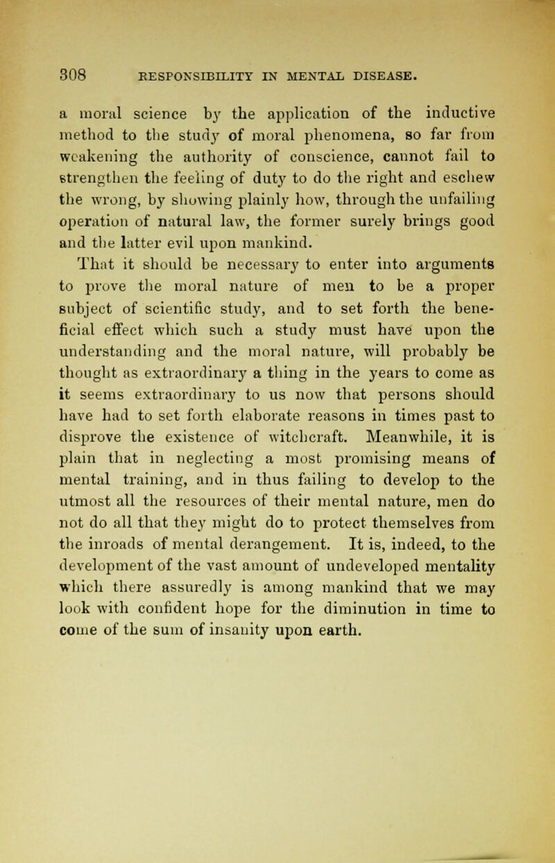 a moral science by the application of the inductive method to the study of moral phenomena, so far from weakening the authority of conscience, cannot fail to strengthen the feeling of duty to do the right and eschew the wrong, by showing plainly how, through the unfailing operation of natural law, the former surely brings good and the latter evil upon mankind. That it should be necessary to enter into arguments to prove the moral nature of men to be a proper subject of scientific study, and to set forth the bene- ficial effect which such a study must have upon the understanding and the moral nature, will probably be thought as extraordinary a thing in the years to come as it seems extraordinary to us now that persons should have had to set forth elaborate reasons in times past to disprove the existence of witchcraft. Meanwhile, it is plain that in neglecting a most promising means of mental training, and in thus failing to develop to the utmost all the resources of their mental nature, men do not do all that they might do to protect themselves from the inroads of mental derangement. It is, indeed, to the development of the vast amount of undeveloped mentality which there assuredly is among mankind that we may look with confident hope for the diminution in time to come of the sum of insanity upon earth.