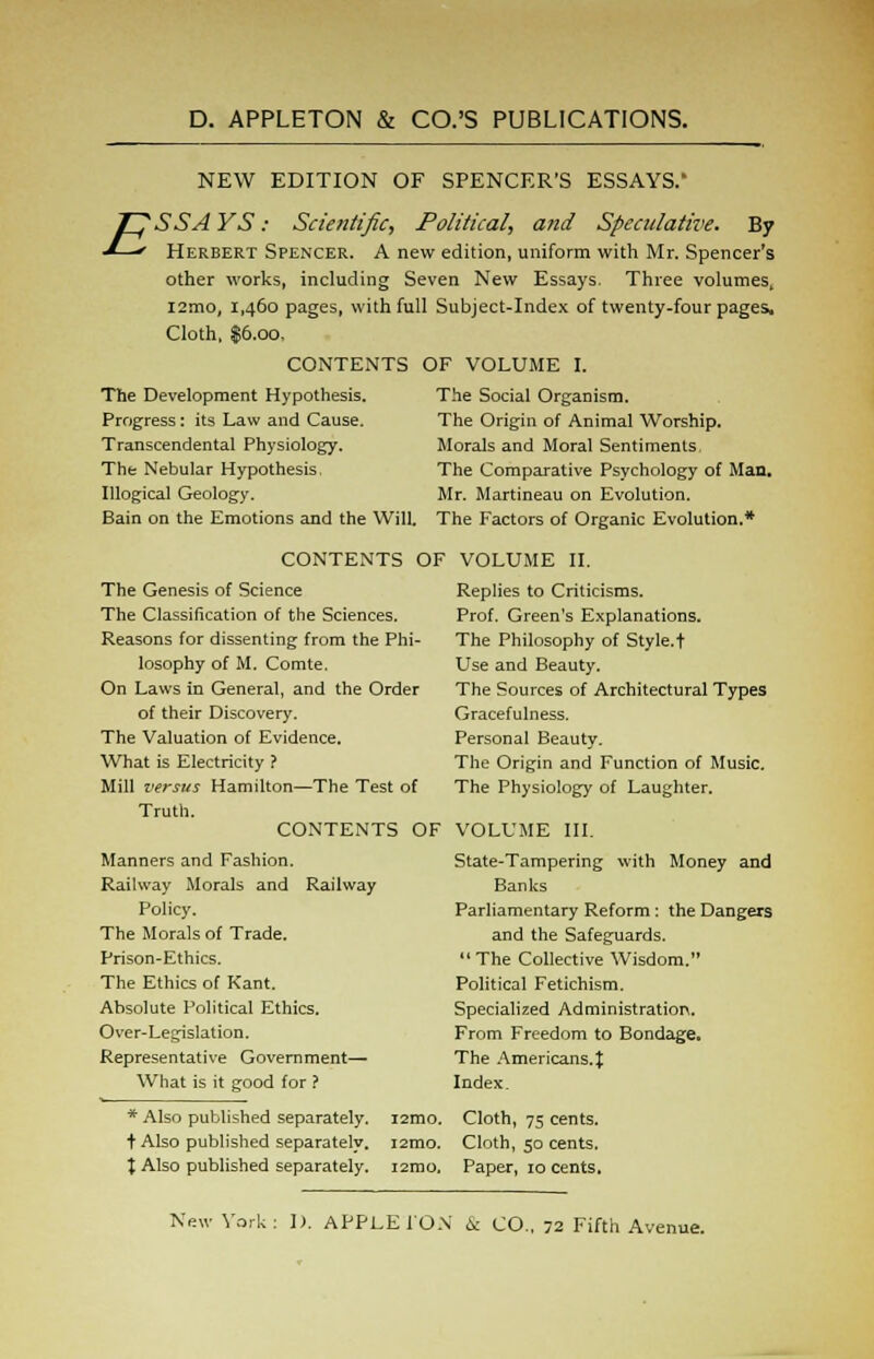 NEW EDITION OF SPENCER'S ESSAYS/ Herbert Spencer. A new edition, uniform with Mr. Spencer's other works, including Seven New Essays. Three volumes, l2mo, 1,460 pages, with full Subject-Index of twenty-four pages. Cloth, $6.00, OF VOLUME I. The Social Organism. The Origin of Animal Worship. Morals and Moral Sentiments. The Comparative Psychology of Man. Mr. Martineau on Evolution. The Factors of Organic Evolution.* CONTENTS The Development Hypothesis. Progress: its Law and Cause. Transcendental Physiology. The Nebular Hypothesis. Illogical Geology. Bain on the Emotions and the Will. CONTENTS OF The Genesis of Science The Classification of the Sciences. Reasons for dissenting from the Phi- losophy of M. Comte. On Laws in General, and the Order of their Discovery. The Valuation of Evidence. What is Electricity ? Mill versus Hamilton—The Test of Truth. CONTENTS OF Manners and Fashion. Railway Morals and Railway Policy. The Morals of Trade. Prison-Ethics. The Ethics of Kant. Absolute Political Ethics. Over-Legislation. Representative Government— What is it good for ? * Also published separately. i2mo. + Also published separately. i2mo. \ Also published separately. i2mo. VOLUME II. Replies to Criticisms. Prof. Green's Explanations. The Philosophy of Style.t Use and Beauty, The Sources of Architectural Types Gracefulness. Personal Beauty. The Origin and Function of Music. The Physiology of Laughter. VOLUME III. State-Tampering with Money and Banks Parliamentary Reform : the Dangers and the Safeguards. The Collective Wisdom. Political Fetichism. Specialized Administration. From Freedom to Bondage. The Americans. J Index. Cloth, 75 cents. Cloth, 50 cents. Paper, 10 cents.
