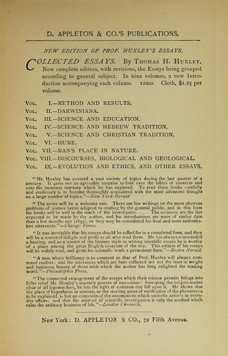 NEW EDITION OF PROF. HUXLEY'S ESSAYS. COLLECTED ESSA VS. By Thomas H. Huxley. New complete edition, with revisions, the Essays being grouped according to general subject. In nine volumes, a new Intro* duction accompanying each volume. ismo. Cloth, $1.25 per volume. Vol. I.—METHOD AND RESULTS. Vol. II.—DARWINIANA. Vol. III.-SCIENCE AND EDUCATION. Vol. IV.—SCIENCE AND HEBREW TRADITION. Vol. V.—SCIENCE AND CHRISTIAN TRADITION. Vol. VI.—HUME. Vol. VII.—MAN'S PLACE IN NATURE. Vol. VIII.—DISCOURSES, BIOLOGICAL AND GEOLOGICAL. Vol. IX.—EVOLUTION AND ETHICS, AND OTHER ESSAYS. Mr. Huxley has covered a vast variety of topics during the last quarter of a century. It gives one an agreeable surprise to look over the tables of contents and note the immense territory which he has explored. To read these books carefully and studiously is to become thoroughly acquainted with the most advanced thought on a large number of topics.—New York Herald. ** The series will be a welcome one. There are few writings on the more abstruse problems of science better adapted to leading by the general public, and in this form the books will be well in the reach of the investigator. . . . The revisions are the last expected to be made by the author, and his introductions are none of earlier date than a few months ago [1893I, so they may be considered his final and most authorita- tive utterances.—Chicago Times.  It was inevitable that his essays should be called for in a completed form, and they will be a source of delight and profit to all who read them. He has always commanded a hearing, and as a master of the literary style in writing scientific essays he is worthy of a place among the great English essayists of the day. This edition of his essays will be widely read, and gives his scientific work a permanent form.—Boston Herald.  A man whose brilliancy is so constant as that of Prof. Huxley will always com- mand readers; and the utterances which are here collected are not the least in weight and luminous beauty of those with which the author has long delighted the reading world.—Philadelphia Press. The connected arrangement of the essays which their reissue permits brings into fuller relief Mr. Huxley's masterly powers of exposition.' Sweeping the subject-matter clear of all logomachies, he lets the light of common day fall upon it. He shows ihat the place of hypothesis in science, as the starting point of verification of the phenomena to be explained, is but an extension of the assumptions which underlie actions in every- day affairs; and that the method of scientific investigation is only the method which, rules the ordinary business of life.—London Chronicle.