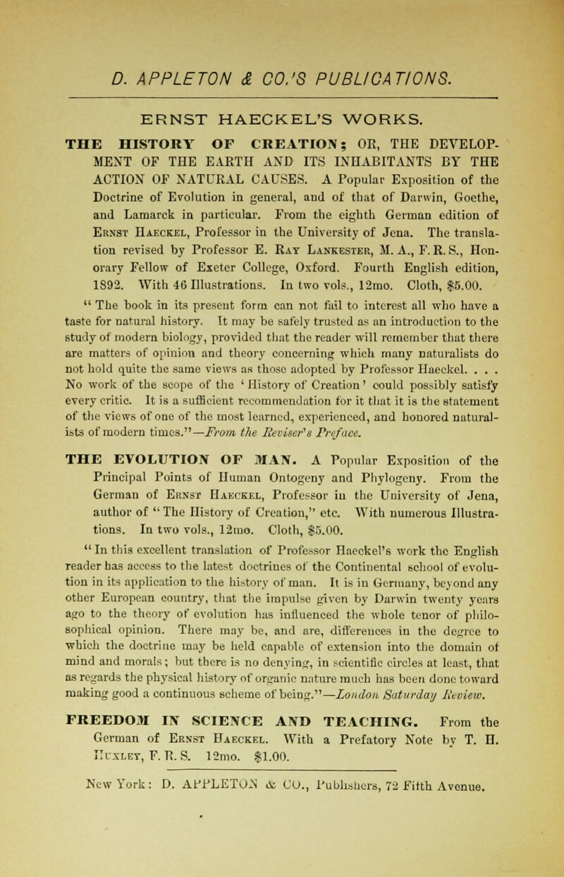 ERNST HAECKEL'S WORKS. THE HISTORY OF CREATION; OR, THE DEVELOP- MENT OF THE EARTH AND ITS INHABITANTS BY THE ACTION OF NATURAL CAUSES. A Popular Exposition of the Doctrine of Evolution in general, and of that of Darwin, Goethe, and Lamarck in particular. From the eighth German edition of Ernst Haeckel, Professor in the University of Jena. The transla- tion revised by Professor E. Rat Lankester, M. A., F. R. S., Hon- orary Fellow of Exeter College, Oxford. Fourth English edition, 1892. With 46 Illustrations. In two vols., 12mo. Cloth, $5.00.  The book in its present form can not fail to interest all who have a taste for natural history. It may be safely trusted as an introduction to the study of modern biology, provided that the reader will remember that there are matters of opinion and theory concerning which many naturalists do not hold quite the same views as those adopted by Professor Haeckel. . . . No work of the scope of the ' History of Creation' could possibly satisfy every critic. It is a sufficient recommendation for it that it is the statement of the views of one of the most learned, experienced, and honored natural- ists of modern times.— From the Reviser's Preface. THE EVOLUTION OF MAN. A Popular Exposition of the Principal Points of Human Ontogeny and Phylogeny. From the German of Ernst Haeckel, Professor in the University of Jena, author of ''The History of Creation, etc. With numerous Illustra- tions. In two vols., 12mo. Cloth, $5.00.  In this excellent translation of Professor Ilaeckel's work the English reader has access to the latest doctrines of the Continental school of evolu- tion in its application to the history of man. It is in Germany, beyond any other European country, that the impulse given by Darwin twenty years ago to the theory of evolution has influenced the whole tenor of philo- sophical opinion. There may be, and are, differences in the degree to •which the doctrine may be held capable of extension into the domain of mind and morals; but there is no denying, in scientific circles at least, that as regards the physical history of organic nature much has been done toward making good a continuous scheme of being.—London, Saturday Review. FREEDOM IN SCIENCE AND TEACHING. From the German of Ernst Haeckel. With a Prefatory Note by T. H. Huxley, F. R. S. 12mo. $1.00.