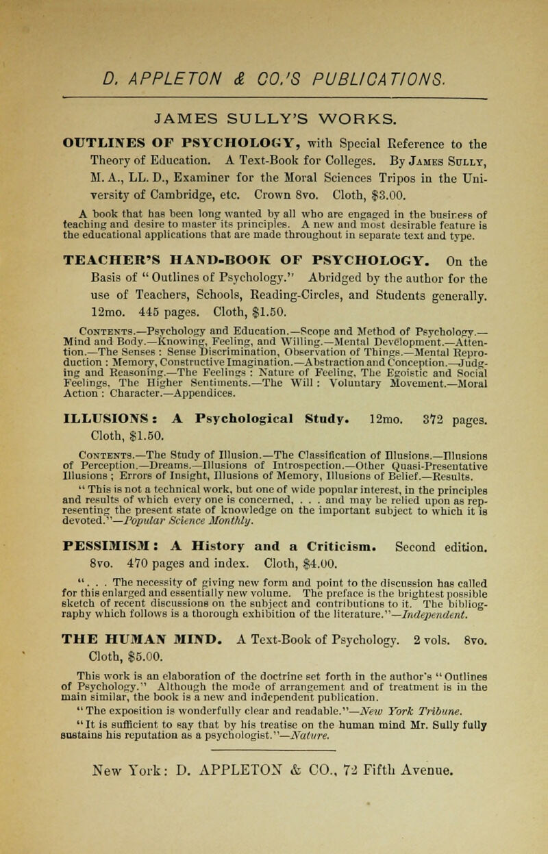 JAMES SULLY'S WORKS. OUTLINES OF PSYCHOLOGY, with Special Reference to the Theory of Education. A Text-Book for Colleges. By James Sully, M. A., LL. D., Examiner for the Moral Sciences Tripos in the Uni- versity of Cambridge, etc. Crown Svo. Cloth, $3.00. A book that has been long wanted by all who are engaged in the business of teaching and desire to master its principles. A new and most desirable feature is the educational applications that are made throughout in separate text and type. TEACHER'S HAND-BOOK OF PSYCHOLOGY. On the Basis of  Outlines of Psychology. Abridged by the author for the use of Teachers, Schools, Reading-Circles, and Students generally. 12mo. 445 pages. Cloth, $1.50. Contents.—Psychology and Education.—Scope and Method of Psychology.— Mind and Body.—Knowing, Feeling, and Willing.—Mental Development.—Atten- tion.—The Senses : Sense Discrimination, Observation of Things.—Mental Repro- duction : Memory, Constructive Imagination.—Abstraction and Conception.—Judg- ing and Reasoning.—The Feelings : Nature of Feeling, The Egoistic and Social Feelings. The Higher Sentiments.—The Will : Voluntary Movement.—Moral Action : Character.—Appendices. ILLUSIONS: A Psychological Study. 12mo. 372 pages. Cloth, SI.50. Contents.—The Study of Illusion.—The Classification of Illusions.—Illusions of Perception.—Dreams.—Illusions of Introspection.—Other Quasi-Presentative Illusions ; Errors of Insight, Illusions of Memory, Illusions of Belief.—Results.  This is not a technical work, but one of wide popular interest, in the principles and results of which every one is concerned, . . . and may be relied upon as rep- resenting the present state of knowledge on the important subject to which it is devoted.1'—Popular Science Monthly. PESSIMISM: A History and a Criticism. Second edition. 8vo. 470 pages and index. Cloth, $4.00. ... The necessity of giving new form and point to the discussion has called for this enlarged and essentially new volume. The preface is the brightest possible sketch of recent discussions on the subject and contributions to it. The bibliog- raphy which follows is a thorough exhibition of the literature.—Independent. THE HUMAN MIND. A Text-Book of Psychology. 2 vols. 8vo. Cloth, $5.00. This work is an elaboration of the doctrine set forth in the author's  Outlines of Psychology.11 Although the mode of arrangement and of treatment is in the main similar, the book is a new and independent publication.  The exposition is wonderfully clear and readable.—New York Tribune. It is sufficient to say that by his treatise on the human mind Mr. Sully fully sustains his reputation as a psychologist.'1—Nature.
