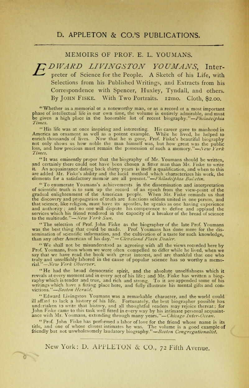 MEMOIRS OF PROF. E. L. YOUMANS. preter of Science for the People. A Sketch of his Life, with Selections from his Published Writings, and Extracts from his Correspondence with Spencer, Huxley, Tyndall, and others. By John Fiske. With Two Portraits. 121110. Cloth, $2.00. Whether as a memorial 01 a noteworthy man, or as a record 01 a most important phase of intellectual life in our own time, the volume is entirely admirable, and must be given a high place in the honorable list of recent biography.—Philadelphia Times. His life was at once inspiring and interesting. His career gave to manhood in America an ornament as well as a potent example. While he lived, he helped to enrich thousands of lives. Now that he is gone, Prof. Fiske's beautiful biography not only shows us how noble the man himself was, but how great was the public loss, and how precious must remain the possession of such a memory.—New York Times. It was eminently proper that the biography of Mr. Youmans should be written, and certainly there could not have been chosen a fitter man than Mr. Fiske to write it An acquaintance dating back thirty years is itself a qualification, and when to this are added Mr. Fiske's ability and the lucid method which characterizes his work, the elements for a satisfactory memoir are all present.—Philadelphia Bulletin.  To enumerate Youmans's achievements in the dissemination and interpretation of scientific truth is to sum up the record of an epoch from the view-puint of the gradual enlightenment of the American people. When Mr. Fiske reminds us that the discovery and propagation of truth are functions seldom united in one person, and that science. like religion, must have its apostles, he speaks as one having experience and authority ; and no one will dispute his competence to define and applaud the services which his friend rendered in the capacity of a breaker of the bread of science to the multitude.—Mew York Sun. The selection of Prof. Jnhn Fiske as the biographer of the late Prof. Youmans was the best thing that could be made. Prof. Youmans has done more for the dis- semination of scientific information, and the cultivation of a taste for such knowledge, than any other American of his day.— Cleveland Plain Dealer. We shall not be misunderstood as agreeing with all the views recorded here by Prof. Youmans, from whom we were often compelled to differ while he lived, when we say that we have read the book with great interest, and arc thankful that one who truly and unselfishly labored in the cause of popular science has so worthy a memo- rial.—New York Observer. He had the broad democratic spirit, and the absolute unselfishness which it reveals at every moment and in every act of his life; and Mr. Fiske has written a biog- raphy which is tender and true, and rich and strong. To it arc appended some of his writings which have a fitting place here, and fully illustrate his mental gifts and con- victions.—Boston Herald. Edward Livingston Youmans was a remarkable character, and the world could ill affjrd to lack a history of his life. Fortunately, the best biographer possible has und-rtaken to write that history, and all thoughtful readers may rejoice thereat; for John Fiske came to this task well fitted in every way by his intimate personal acquaint- ance with Mr. Youmans, extending through many years.—Chicago Inter-Ocean. Prof. John Fiske has performed a labor of love for the friend whose name is its title, and one of whose closest intimates he was. The volume is a good example of friendly but not unwholesomely laudatory biography.— Boston Congregationalist.