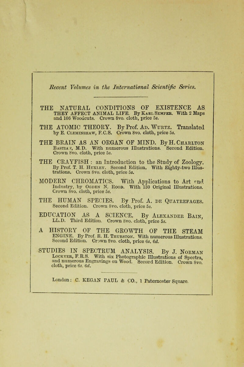 Recent Volumes in the International Scientific Series. THE NATURAL CONDITIONS OF EXISTENCE AS THEY AFFECT ANIMAL LIFE. By Karl Sempeb. With 2 Maps and 106 Woodcuts. Crown Svo. cloth, price 5s. THE ATOMIC THEORY. By Prof. Ad. Wurtz. Translated by E. Cleminshaw, F.C.S. Crown 8vo. cloth, price 5s. THE BRAIN AS AN ORGAN OF MIND. By H.Charlton Bastia j, M.D. With numerous Illustrations. Second Edition. Crown 8vo. cloth, price 5s. THE CRAYFISH : an Introduction to the Study of Zoology. By Prof. T. H. Huxley. Second Edition. With Eighty-two Illus- trations. Crown 8vo. cloth, price 5s. MODERN CHROMATICS. With Applications to Art md Industry, by Ooden N. Rood. With 130 Original Illustrations. Crown Svo. cloth, price 5s. THE HUMAN SPECIES. By Prof. A. de Quatrefages. Second Edition. Crown 8vo. cloth, price 5s. EDUCATION AS A SCIENCE. By Alexander Bain, LL.D. Third Edition. Crown Svo. cloth, price 5s. A HISTORY OF THE GROWTH OF THE STEAM ENGINE. By Prof. E. H. Thurston. With numerous Illustrations Second Edition. Crown 8vo. cloth, price 6s. 6d. STUDIES IN SPECTRUM ANALYSIS. By J. Norman Lockyer, F.E.S. With six Photographic Illustrations of Spectra and numerous Engravings on Wood. Second Edition. Crown Svo cloth, price 6s. 6d. London: C. KEGAN PAUL & CO., 1 Paternoster Square.