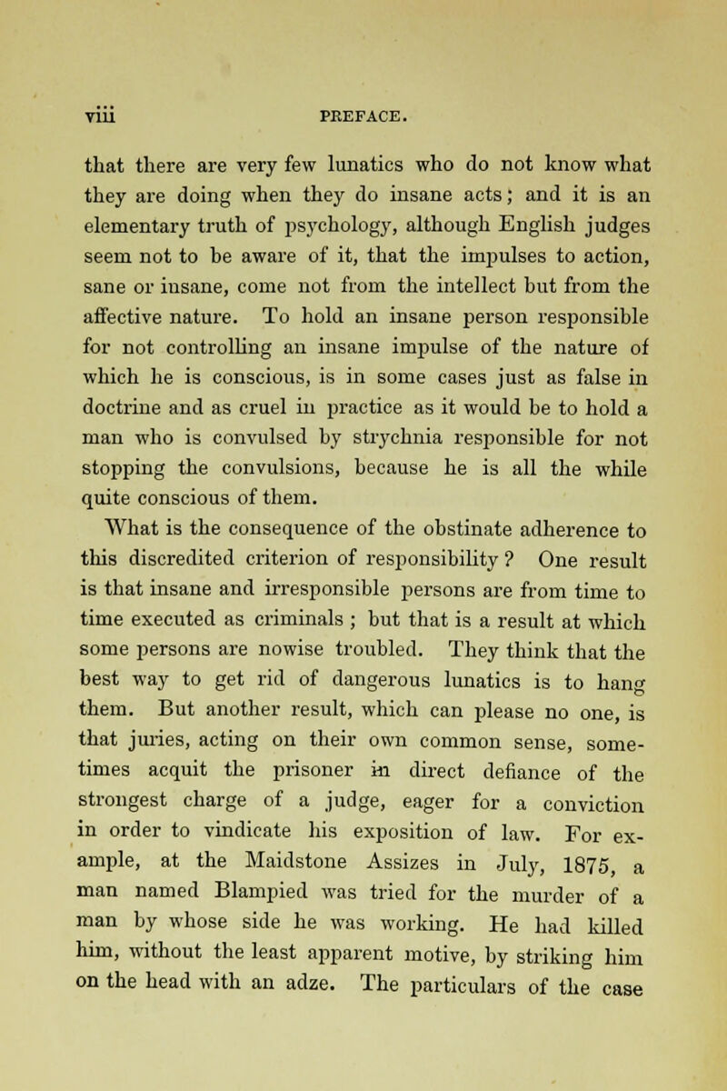 that there are very few lunatics who do not know what they are doing when they do insane acts; and it is an elementary truth of psychology, although English judges seem not to be aware of it, that the impulses to action, sane or insane, come not from the intellect but from the affective nature. To hold an insane person responsible for not controlling an insane impulse of the nature of which he is conscious, is in some cases just as false in doctrine and as cruel in practice as it would be to hold a man who is convulsed by strychnia responsible for not stopping the convulsions, because he is all the while quite conscious of them. What is the consequence of the obstinate adherence to this discredited criterion of responsibility ? One result is that insane and irresponsible persons are from time to time executed as criminals ; but that is a result at which some persons are nowise troubled. They think that the best way to get rid of dangerous lunatics is to hang them. But another result, which can please no one, is that juries, acting on their own common sense, some- times acquit the prisoner in direct defiance of the strongest charge of a judge, eager for a conviction in order to vindicate his exposition of law. For ex- ample, at the Maidstone Assizes in July, 1875, a man named Blampied was tried for the murder of a man by whose side he was working. He had killed him, without the least apparent motive, by striking him on the head with an adze. The particulars of the case