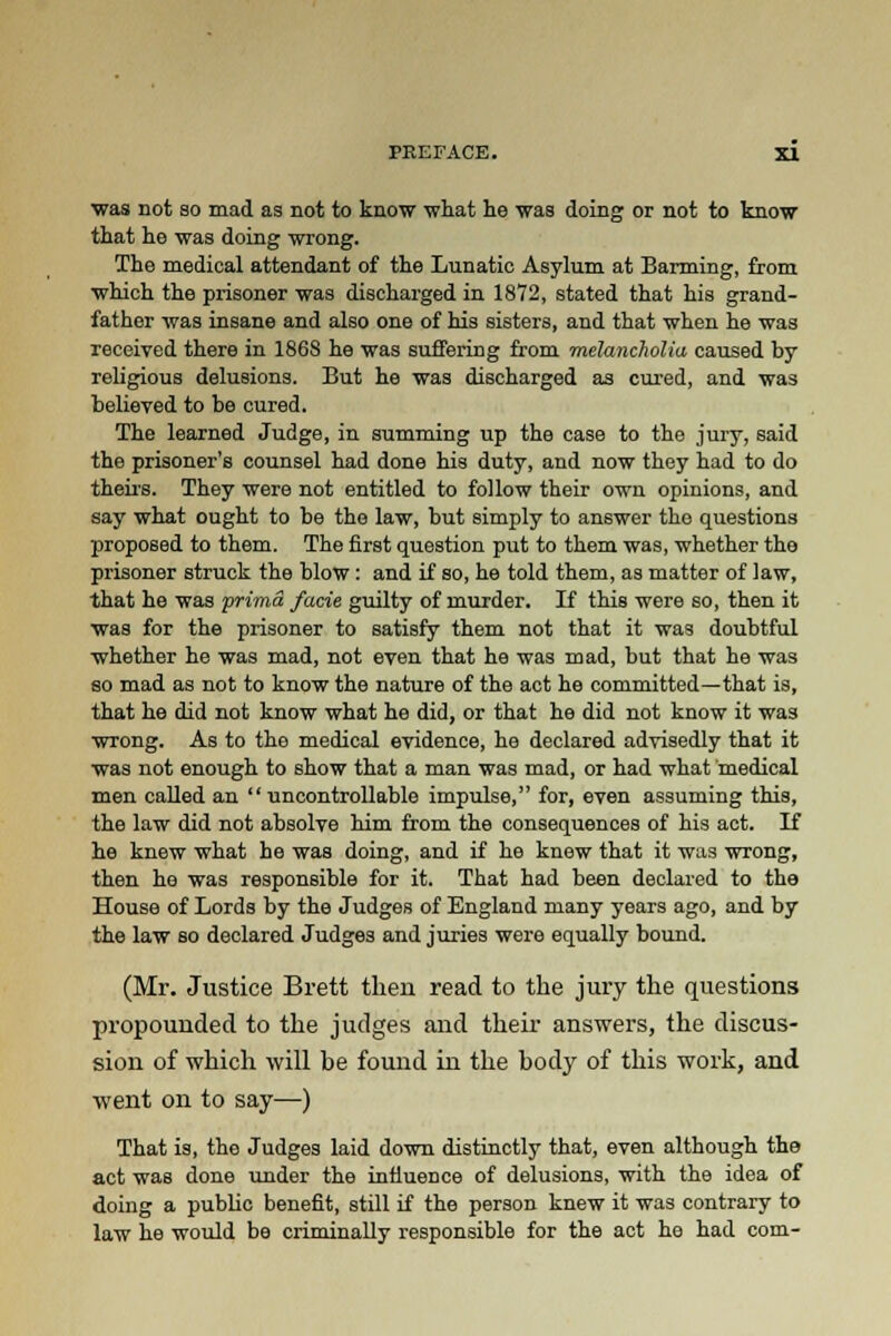 was not so mad as not to know what he was doing or not to know that he was doing wrong. The medical attendant of the Lunatic Asylum at Banning, from which the prisoner was discharged in 18Y2, stated that his grand- father was insane and also one of his sisters, and that when he was received there in 1868 he was suffering from melancholia caused by religious delusions. But he was discharged as cured, and was believed to be cured. The learned Judge, in summing up the case to the jury, said the prisoner's counsel had done his duty, and now they had to do theirs. They were not entitled to follow their own opinions, and say what ought to be the law, but simply to answer the questions proposed to them. The first question put to them was, whether the prisoner struck the blow: and if so, he told them, as matter of law, that he was 'prima facie guilty of murder. If this were so, then it was for the prisoner to satisfy them not that it was doubtful whether he was mad, not even that he was mad, but that he was so mad as not to know the nature of the act he committed—that is, that he did not know what he did, or that he did not know it was wrong. As to the medical evidence, he declared advisedly that it was not enough to show that a man was mad, or had what medical men called an uncontrollable impulse, for, even assuming this, the law did not absolve him from the consequences of his act. If he knew what he was doing, and if he knew that it was wrong, then he was responsible for it. That had been declared to the House of Lords by the Judges of England many years ago, and by the law so declared Judges and juries were equally bound. (Mr. Justice Brett then read to the jury the questions propounded to the judges and their answers, the discus- sion of which will be found in the body of this work, and went on to say—) That is, the Judges laid down distinctly that, even although the act was done under the influence of delusions, with the idea of doing a public benefit, still if the person knew it was contrary to law he would be criminally responsible for the act he had com-