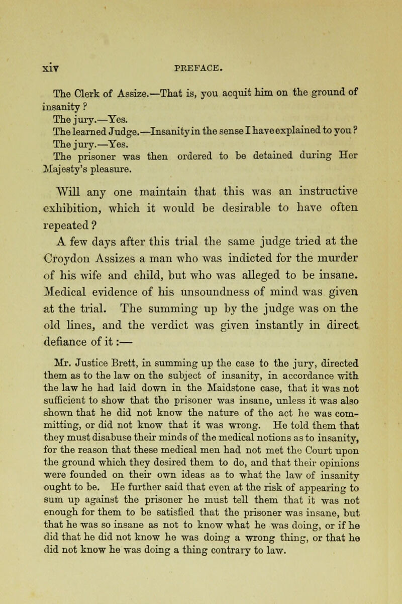 The Clerk of Assize.—That is, you acquit him on the ground of insanity ? The jury.—Yes. The learned Judge.—Insanity in the sense I have explained to you ? The jury.—Tes. The prisoner was then ordered to be detained during Hor Majesty's pleasure. Will any one maintain that this was an instructive exhibition, which it would be desirable to have often repeated ? A few days after this trial the same judge tried at the Croydon Assizes a man who was indicted for the murder of his wife and child, but who was alleged to be insane. Medical evidence of his unsoundness of mind was given at the trial. The summing up by the judge was on the old lines, and the verdict was given instantly in direct defiance of it:— Mr. Justice Brett, in summing up the case to the jury, directed them as to the law on the subject of insanity, in accordance with the law he had laid down in the Maidstone case, that it was not sufficient to show that the prisoner was insane, unless it was also shown that he did not know the nature of the act he was com- mitting, or did not know that it was wrong. He told them that they must disabuse their minds of the medical notions as to insanity, for the reason that these medical men had not met the Court upon the ground which they desired them to do, and that their opinions were founded on their own ideas as to what the law of insanity ought to be. He further said that even at the risk of appearing to sum up against the prisoner he must tell them that it was not enough for them to be satisfied that the prisoner was insane, but that he was so insane as not to know what he was doing, or if he did that he did not know he was doing a wrong thing, or that he did not know he was doing a thing contrary to law.