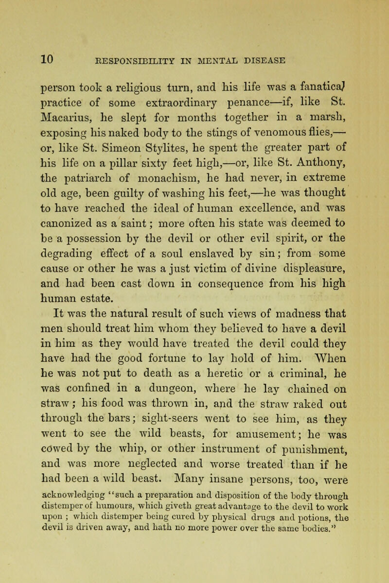 person took a religious turn, and his life was a fanaticaj practice of some extraordinary penance—if, like St. Macarius, he slept for months together in a marsh, exposing his naked body to the stings of venomous flies,— or, like St. Simeon Stylites, he spent the greater part of his life on a pillar sixty feet high,—or, like St. Anthony, the patriarch of monachism, he had never, in extreme old age, been guilty of washing his feet,—he was thought to have reached the ideal of human excellence, and was canonized as a saint; more often his state was deemed to be a possession by the devil or other evil spirit, or the degrading effect of a soul enslaved by sin; from some cause or other he was a just victim of divine displeasure, and had been cast down in consequence from his high human estate. It was the natural result of such views of madness that men should treat him whom they believed to have a devil in him as they would have treated the devil could they have had the good fortune to lay hold of him. When he was not put to death as a heretic or a criminal, he was confined in a dungeon, where he lay chained on straw; his food was thrown in, and the straw raked out through the bars; sight-seers went to see him, as they went to see the wild beasts, for amusement; he was cowed by the whip, or other instrument of punishment, and was more neglected and worse treated than if he had been a wild beast. Many insane persons, too, were acknowledging such a preparation arid disposition of the body through distemper of humours, which giveth great advantage to the devil to work upon ; which distemper beiug cured by physical drugs and potions, the devil is driven away, and hath no more power over the same bodies.