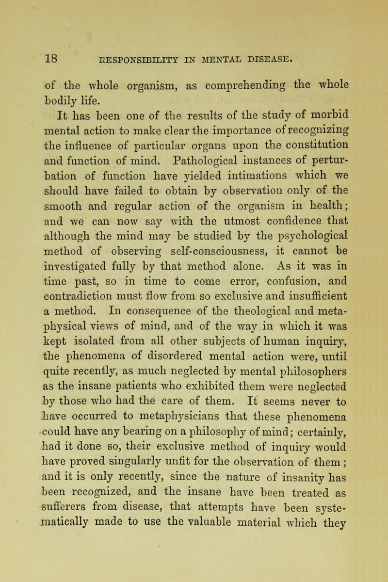 of the whole organism, as comprehending the whole bodily life. It has been one of the results of the study of morbid mental action to make clear the importance of recognizing the influence of particular organs upon the constitution and function of mind. Pathological instances of pertur- bation of function have yielded intimations which we should have failed to obtain by observation only of the smooth and regular action of the organism in health; and we can now say with the utmost confidence that although the mind may be studied by the psychological method of observing self-consciousness, it cannot be investigated fully by that method alone. As it was in time past, so in time to come error, confusion, and contradiction must flow from so exclusive and insufficient a method. In consequence of the theological and meta- physical views of mind, and of the way in which it was kept isolated from all other subjects of human inquiry, the phenomena of disordered mental action were, until quite recently, as much neglected by mental philosophers as the insane patients who exhibited them were neglected by those who had the care of them. It seems never to have occurred to metaphysicians that these phenomena could have any bearing on a philosophy of mind; certainly, had it done so, their exclusive method of inquiry would have proved singularly unfit for the observation of them; and it is only recently, since the nature of insanity has been recognized, and the insane have been treated as sufferers from disease, that attempts have been syste- matically made to use the valuable material which they