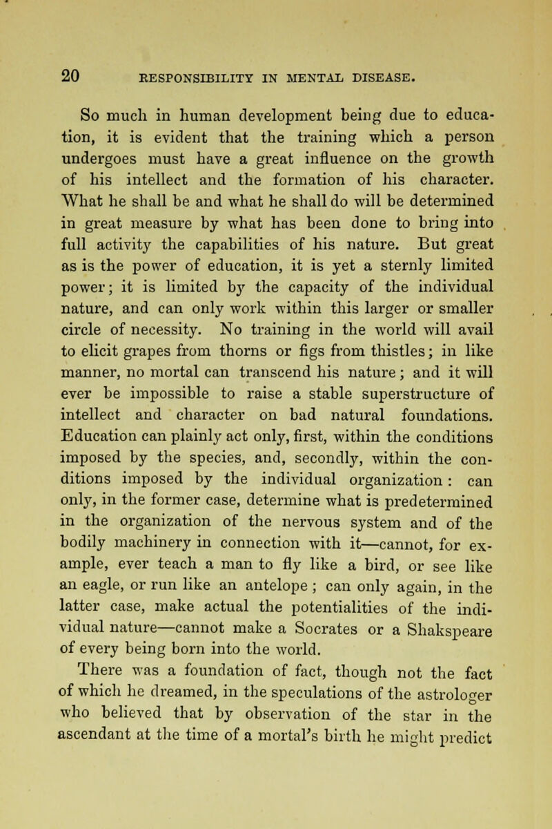 So much in human development being due to educa- tion, it is evident that the training which a person undergoes must have a great influence on the growth of his intellect and the formation of his character. What he shall be and what he shall do will be determined in great measure by what has been done to bring into full activity the capabilities of his nature. But great as is the power of education, it is yet a sternly limited power; it is limited by the capacity of the individual nature, and can only work within this larger or smaller circle of necessity. No training in the world will avail to elicit grapes from thorns or figs from thistles; in like manner, no mortal can transcend his nature ; and it will ever be impossible to raise a stable superstructure of intellect and character on bad natural foundations. Education can plainly act only, first, within the conditions imposed by the species, and, secondly, within the con- ditions imposed by the individual organization: can only, in the former case, determine what is predetermined in the organization of the nervous system and of the bodily machinery in connection with it—cannot, for ex- ample, ever teach a man to fly like a bird, or see like an eagle, or run like an antelope ; can only again, in the latter case, make actual the potentialities of the indi- vidual nature—cannot make a Socrates or a Shakspeare of every being born into the world. There was a foundation of fact, though not the fact of which he dreamed, in the speculations of the astrologer who believed that by observation of the star in the ascendant at the time of a mortal's birth he might predict