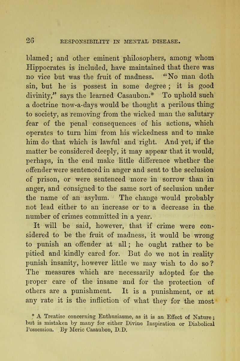 blamed; and other eminent philosophers, among whom Hippocrates is included, have maintained that there was no vice but was the fruit of madness. No man doth sin, but he is possest in some degree ; it is good divinity, says the learned Casaubon.* To uphold such a doctrine now-a-days would be thought a perilous thing to society, as removing from the wicked man the salutary fear of the penal consequences of his actions, which operates to turn him from his wickedness and to make him do that which is lawful and right. And yet, if the matter be considered deeply, it may appear that it would, perhaps, in the end make little difference whether the offender were sentenced in anger and sent to the seclusion of prison, or were sentenced more in sorrow than in anger, and consigned to the same sort of seclusion under the name of an asylum. The change would probably not lead either to an increase or to a decrease in the number of crimes committed in a year. It will be said, however, that if crime were con- sidered to be the fruit of madness, it would be wrong to punish an offender at all; he ought rather to be pitied and kindly cared for. But do we not in reality punish insanity, however little we may wish to do so ? The measures which are necessarily adopted for the proper care of the insane and for the protection of others are a punishment. It is a punishment, or at any rate it is the infliction of what they for the most * A Treatise concerning Enthusiasms, as it is an Effect of Nature; but is mistaken by many for eitlier Divine Inspiration or Diabolical Possession. By Meric Casaubon, D.D.