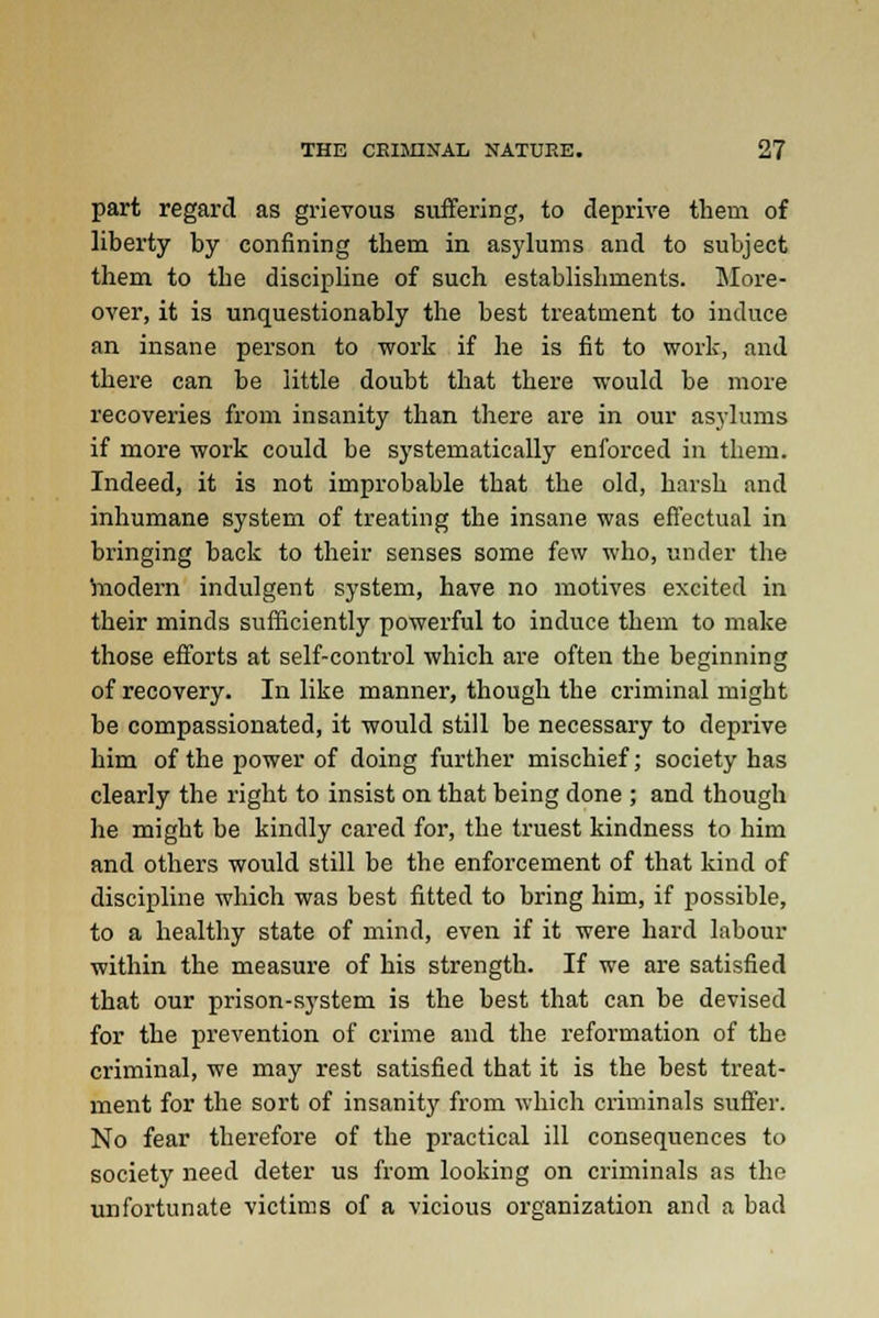 part regard as grievous suffering, to deprive them of liberty by confining them in asylums and to subject them to the discipline of such establishments. More- over, it is unquestionably the best treatment to induce an insane person to work if he is fit to work, and there can be little doubt that there would be more recoveries from insanity than there are in our asylums if more work could be systematically enforced in them. Indeed, it is not improbable that the old, harsh and inhumane system of treating the insane was effectual in bringing back to their senses some few who, under the hiodern indulgent system, have no motives excited in their minds sufficiently powerful to induce them to make those efforts at self-control which are often the beginning of recovery. In like manner, though the criminal might be compassionated, it would still be necessary to deprive him of the power of doing further mischief; society has clearly the right to insist on that being done ; and though he might be kindly cared for, the truest kindness to him and others would still be the enforcement of that kind of discipline which was best fitted to bring him, if possible, to a healthy state of mind, even if it were hard labour within the measure of his strength. If we are satisfied that our prison-system is the best that can be devised for the prevention of crime and the reformation of the criminal, we may rest satisfied that it is the best treat- ment for the sort of insanity from which criminals suffer. No fear therefore of the practical ill consequences to society need deter us from looking on criminals as the unfortunate victims of a vicious organization and a bad