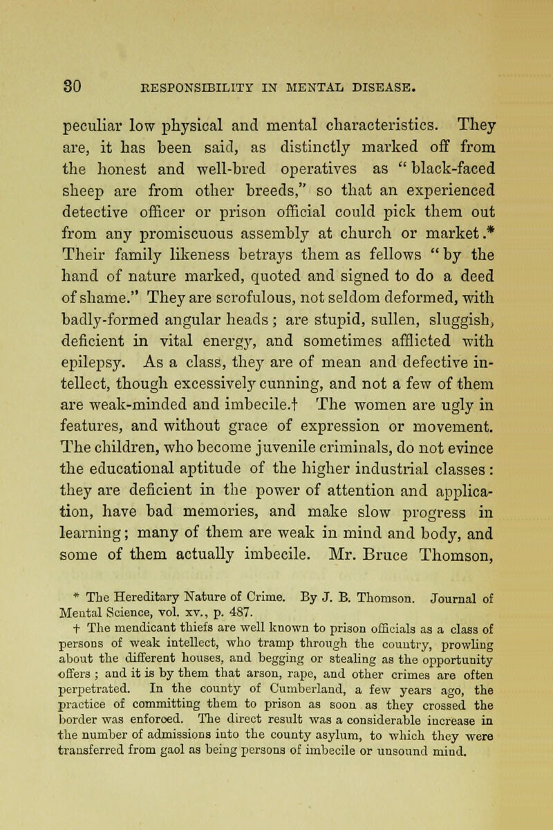 peculiar low physical and mental characteristics. They are, it has heen said, as distinctly marked off from the honest and well-bred operatives as  black-faced sheep are from other breeds, so that an experienced detective officer or prison official could pick them out from any promiscuous assembly at church or market .* Their family likeness betrays them as fellows  by the hand of nature marked, quoted and signed to do a deed of shame. They are scrofulous, not seldom deformed, with badly-formed angular heads ; are stupid, sullen, sluggish, deficient in vital energy, and sometimes afflicted with epilepsy. As a class, they are of mean and defective in- tellect, though excessively cunning, and not a few of them are weak-minded and imbecile.! The women are ugly in features, and without grace of expression or movement. The children, who become juvenile criminals, do not evince the educational aptitude of the higher industrial classes : they are deficient in the power of attention and applica- tion, have bad memories, and make slow progress in learning; many of them are weak in mind and body, and some of them actually imbecile. Mr. Bruce Thomson, * The Hereditary Nature of Crime. By J. B. Thomson. Journal of Mental Science, vol. xv., p. 487. t The mendicant thiefs are well known to prison officials as a class of persoDS of weak intellect, who tramp through the country, prowling about the different houses, and begging or stealing as the opportunity offers ; and it is by them that arson, rape, and other crimes are often perpetrated. In the county of Cumberland, a few years ago, the practice of committing them to prison as soon as they crossed the border was enforced. The direct result was a considerable increase in the number of admissions into the county asylum, to which they were transferred from gaol as being persons of imbecile or unsound mind.