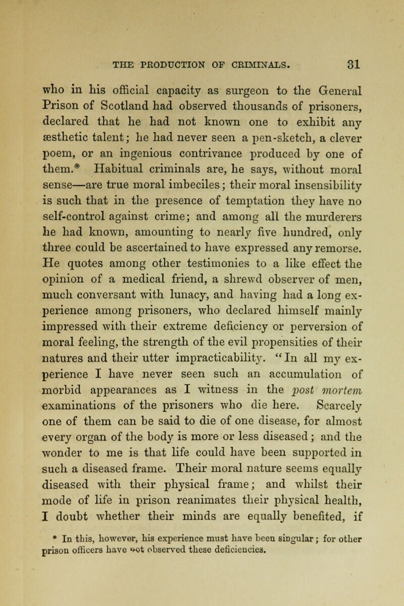 who in his official capacity as surgeon to the General Prison of Scotland had observed thousands of prisoners, declared that he had not known one to exhibit any aesthetic talent; he had never seen a pen-sketch, a clever poem, or an ingenious contrivance produced by one of them.* Habitual criminals are, he says, without moral sense—are true moral imbeciles; their moral insensibility is such that in the presence of temptation they have no self-control against crime; and among all the murderers he had known, amounting to nearly five hundred, only three could be ascertained to have expressed any remorse. He quotes among other testimonies to a like effect the opinion of a medical friend, a shrewd observer of men, much conversant with lunacy, and having had a long ex- perience among prisoners, who declared himself mainly impressed with their extreme deficiency or perversion of moral feeling, the strength of the evil propensities of their natures and their utter impracticability.  In all my ex- perience I have never seen such an accumulation of morbid appearances as I witness in the post mortem examinations of the prisoners who die here. Scarcely one of them can be said to die of one disease, for almost every organ of the body is more or less diseased; and the wonder to me is that life could have been supported in such a diseased frame. Their moral nature seems equally diseased with their physical frame; and whilst their mode of life in prison reanimates their physical health, I doubt whether their minds are equally benefited, if * In this, however, his experience must have been singular; for other prison officers have >>ot observed these deficiencies.