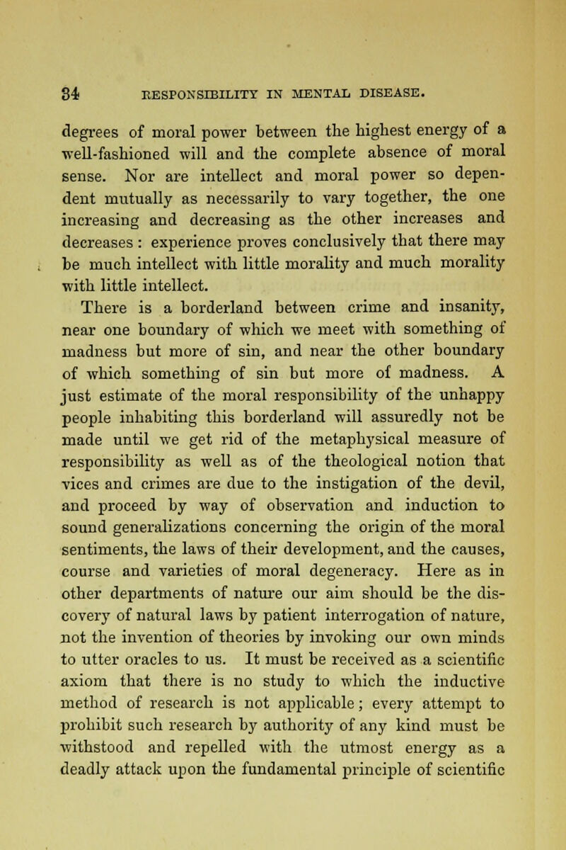 degrees of moral power between the highest energy of a well-fashioned will and the complete absence of moral sense. Nor are intellect and moral power so depen- dent mutually as necessarily to vary together, the one increasing and decreasing as the other increases and decreases : experience proves conclusively that there may be much intellect with little morality and much morality with little intellect. There is a borderland between crime and insanity, near one boundary of which we meet with something of madness but more of sin, and near the other boundary of which something of sin but more of madness. A just estimate of the moral responsibility of the unhappy people inhabiting this borderland will assuredly not be made until we get rid of the metaphysical measure of responsibility as well as of the theological notion that vices and crimes are due to the instigation of the devil, and proceed by way of observation and induction to sound generalizations concerning the origin of the moral sentiments, the laws of their development, and the causes, course and varieties of moral degeneracy. Here as in other departments of nature our aim should be the dis- covery of natural laws by patient interrogation of nature, not the invention of theories by invoking our own minds to utter oracles to us. It must be received as a scientific axiom that there is no study to which the inductive method of research is not applicable; every attempt to prohibit such research by authority of any kind must be withstood and repelled with the utmost energy as a deadly attack upon the fundamental principle of scientific