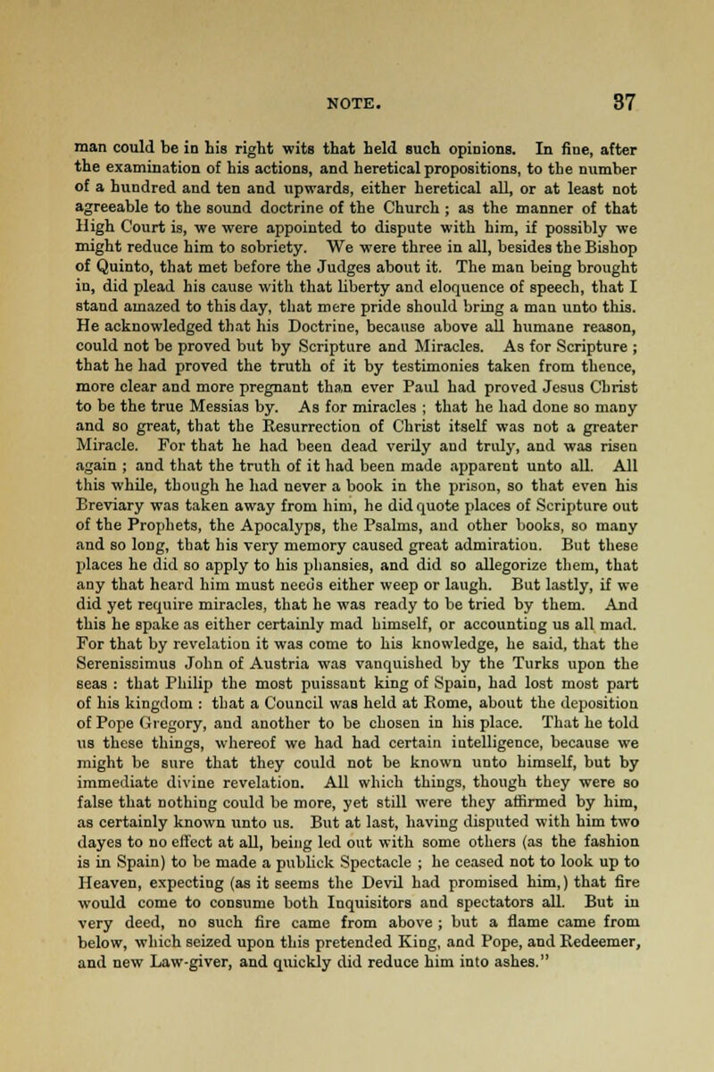 NOTE. 87 man could be in his right wits that held such opinions. In fine, after the examination of his actions, and heretical propositions, to the number of a hundred and ten and upwards, either heretical all, or at least not agreeable to the sound doctrine of the Church ; as the manner of that High Court is, we were appointed to dispute with him, if possibly we might reduce him to sobriety. We were three in all, besides the Bishop of Quinto, that met before the Judges about it. The man being brought in, did plead his cause with that liberty and eloquence of speech, that I stand amazed to this day, that mere pride should bring a man unto this. He acknowledged that his Doctrine, because above all humane reason, could not be proved but by Scripture and Miracles. As for Scripture ; that he had proved the truth of it by testimonies taken from thence, more clear and more pregnant than ever Paid had proved Jesus Christ to be the true Messias by. As for miracles ; that he had done so many and so great, that the Resurrection of Christ itself was not a greater Miracle. For that he had been dead verily and truly, and was risen again ; and that the truth of it had been made apparent unto all. All this while, though he had never a book in the prison, so that even his Breviary was taken away from him, he did quote places of Scripture out of the Prophets, the Apocalyps, the Psalms, and other books, so many and so long, that his very memory caused great admiratiou. But these places he did so apply to his pliansies, and did so allegorize them, that any that heard him must needs either weep or laugh. But lastly, if we did yet require miracles, that he was ready to be tried by them. And this he spake as either certainly mad himself, or accounting us all mad. For that by revelation it was come to his knowledge, he said, that the Serenissimus John of Austria was vanquished by the Turks upon the seas : that Philip the most puissant king of Spain, had lost most part of his kingdom : that a Council was held at Borne, about the deposition of Pope Gregory, and another to be chosen in his place. That he told us these things, whereof we had had certain intelligence, because we might be sure that they could not be known unto himself, but by immediate divine revelation. All which things, though they were so false that nothing could be more, yet still were they affirmed by him, as certainly known unto us. But at last, having disputed with him two dayes to no effect at all, being led out with some others (as the fashion is in Spain) to be made a publick Spectacle ; he ceased not to look up to Heaven, expecting (as it seems the Devil had promised him,) that fire would come to consume both Inquisitors and spectators all. But in very deed, no such fire came from above ; but a flame came from below, which seized upon this pretended King, and Pope, and Redeemer, and new Law-giver, and quickly did reduce him into ashes.