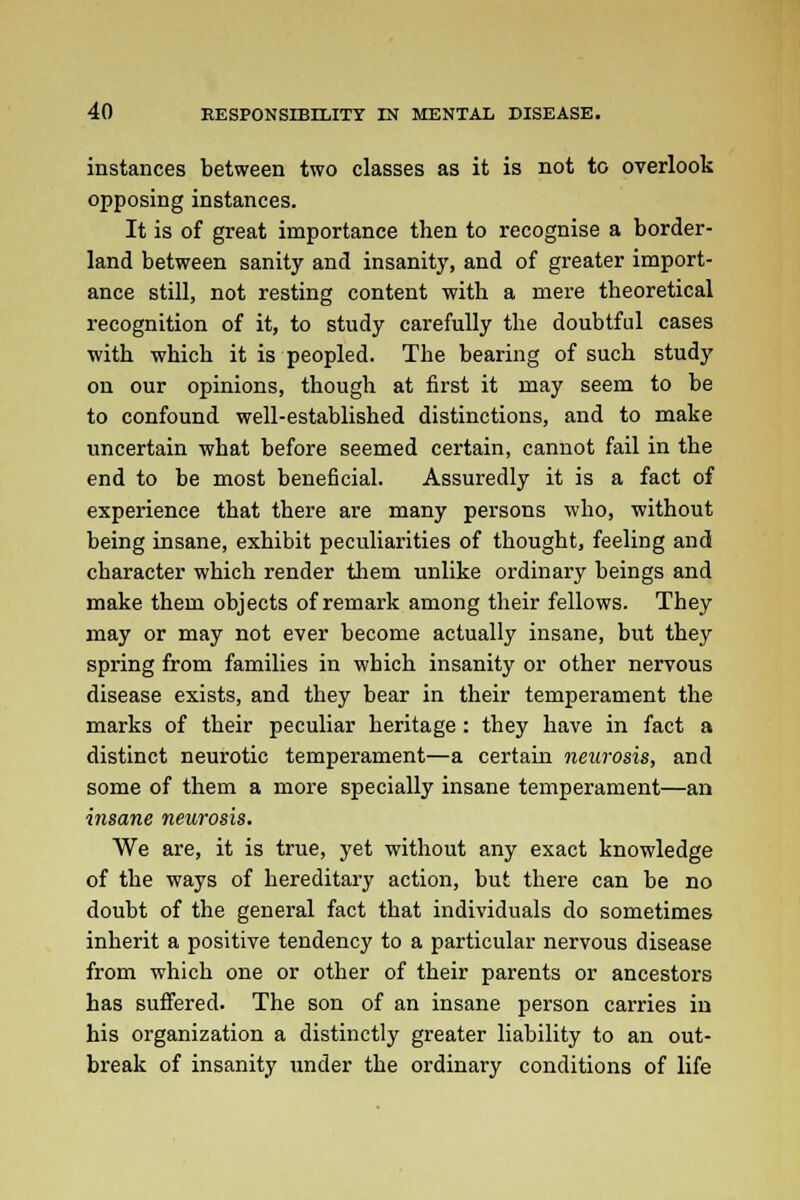 instances between two classes as it is not to overlook opposing instances. It is of great importance then to recognise a border- land between sanity and insanity, and of greater import- ance still, not resting content with a mere theoretical recognition of it, to study carefully the doubtful cases with which it is peopled. The bearing of such study on our opinions, though at first it may seem to be to confound well-established distinctions, and to make uncertain what before seemed certain, cannot fail in the end to be most beneficial. Assuredly it is a fact of experience that there are many persons who, without being insane, exhibit peculiarities of thought, feeling and character which render them unlike ordinary beings and make them objects of remark among their fellows. They may or may not ever become actually insane, but they spring from families in which insanity or other nervous disease exists, and they bear in their temperament the marks of their peculiar heritage : they have in fact a distinct neurotic temperament—a certain neurosis, and some of them a more specially insane temperament—an insane neurosis. We are, it is true, yet without any exact knowledge of the ways of hereditary action, but there can be no doubt of the general fact that individuals do sometimes inherit a positive tendency to a particular nervous disease from which one or other of their parents or ancestors has suffered. The son of an insane person carries in his organization a distinctly greater liability to an out- break of insanity under the ordinary conditions of life