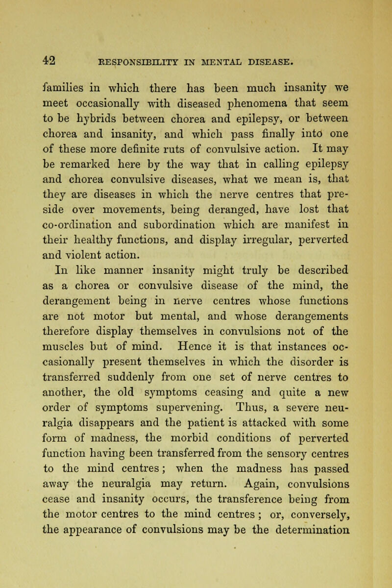 families in which there has been much insanity we meet occasionally with diseased phenomena that seem to be hybrids between chorea and epilepsy, or between chorea and insanity, and which pass finally into one of these more definite ruts of convulsive action. It may be remarked here by the way that in calling epilepsy and chorea convulsive diseases, what we mean is, that they are diseases in which the nerve centres that pre- side over movements, being deranged, have lost that co-ordination and subordination which are manifest in their healthy functions, and display irregular, perverted and violent action. In like manner insanity might truly be described as a chorea or convulsive disease of the mind, the derangement being in nerve centres whose functions are not motor but mental, and whose derangements therefore display themselves in convulsions not of the muscles but of mind. Hence it is that instances oc- casionally present themselves in which the disorder is transferred suddenly from one set of nerve centres to another, the old symptoms ceasing and quite a new order of symptoms supervening. Thus, a severe neu- ralgia disappears and the patient is attacked with some form of madness, the morbid conditions of perverted function having been transferred from the sensory centres to the mind centres; when the madness has passed away the neuralgia may return. Again, convulsions cease and insanity occurs, the transference being from the motor centres to the mind centres ; or, conversely, the appearance of convulsions may be the determination