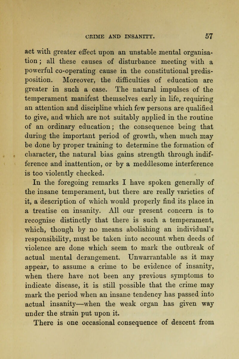 act with greater effect upon an unstable mental organisa- tion ; all these causes of disturbance meeting with a powerful co-operating cause in the constitutional predis- position. Moreover, the difficulties of education are greater in such a case. The natural impulses of the temperament manifest themselves early in life, requiring an attention and discipline which few persons are qualified to give, and which are not suitably applied in the routine of an ordinary education; the consequence being that during the important period of growth, when much may be done by proper training to determine the formation of character, the natural bias gains strength through indif- ference and inattention, or by a meddlesome interference is too violently checked. In the foregoing remarks I have spoken generally of the insane temperament, but there are really varieties of it, a description of which would properly find its place in a treatise on insanity. All our present concern is to recognise distinctly that there is such a temperament, which, though by no means abolishing an individual's responsibility, must be taken into account when deeds of violence are done which seem to mark the outbreak of actual mental derangement. Unwarrantable as it may appear, to assume a crime to be evidence of insanity, when there have not been any previous symptoms to indicate disease, it is still possible that the crime may mark the period when an insane tendency has passed into actual insanity—when the weak organ has given way under the strain put upon it. There is one occasional consequence of descent from