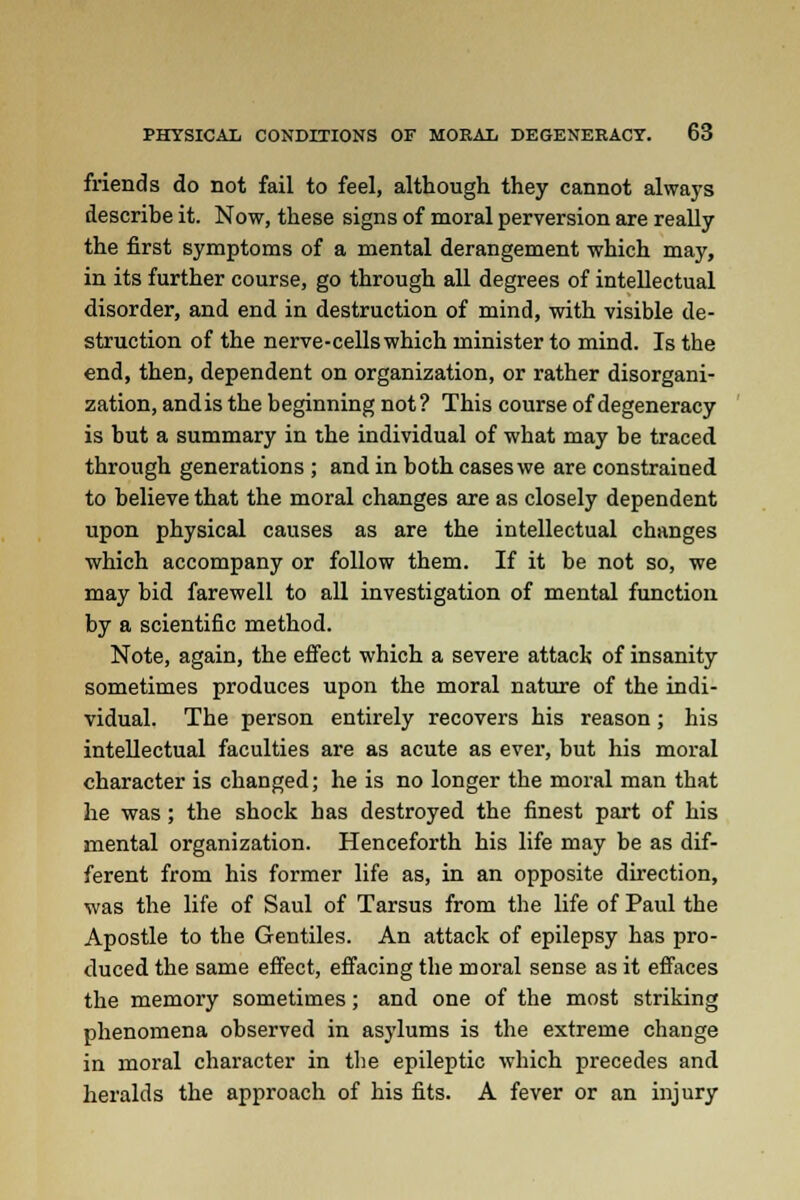 friends do not fail to feel, although they cannot always describe it. Now, these signs of moral perversion are really the first symptoms of a mental derangement which may, in its further course, go through all degrees of intellectual disorder, and end in destruction of mind, with visible de- struction of the nerve-cellswhich minister to mind. Is the end, then, dependent on organization, or rather disorgani- zation, andis the beginning not? This course of degeneracy is but a summary in the individual of what may be traced through generations ; and in both cases we are constrained to believe that the moral changes are as closely dependent upon physical causes as are the intellectual changes which accompany or follow them. If it be not so, we may bid farewell to all investigation of mental function by a scientific method. Note, again, the effect which a severe attack of insanity sometimes produces upon the moral nature of the indi- vidual. The person entirely recovers his reason; his intellectual faculties are as acute as ever, but his moral character is changed; he is no longer the moral man that he was; the shock has destroyed the finest part of his mental organization. Henceforth his life may be as dif- ferent from his former life as, in an opposite direction, was the life of Saul of Tarsus from the life of Paul the Apostle to the Gentiles. An attack of epilepsy has pro- duced the same effect, effacing the moral sense as it effaces the memory sometimes; and one of the most striking phenomena observed in asylums is the extreme change in moral character in the epileptic which precedes and heralds the approach of his fits. A fever or an injury