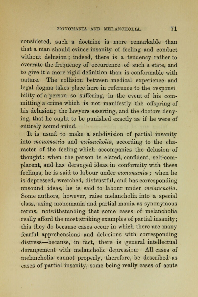 considered, such a doctrine is more remarkable than that a man should evince insanity of feeling and conduct without delusion; indeed, there is a tendency rather to overrate the frequency of occurrence of such a state, and to give it a more rigid definition than is conformable with nature. The collision between medical experience and legal dogma takes place here in reference to the responsi- bility of a person so suffering, in the event of his com- mitting a crime which is not manifestly the offspring of his delusion; the lawyers asserting, and the doctors deny- ing, that he ought to be punished exactly as if he were of entirely sound mind. It is usual to make a subdivision of partial insanity into monomania and melancholia, according to the cha- racter of the feeling which accompanies the delusion of thought: when the person is elated, confident, self-com- placent, and has deranged ideas in conformity with these feelings, he is said to labour under monomania; when he is depressed, wretched, distrustful, and has corresponding unsound ideas, he is said to labour under melancholia. Some authors, however, raise melancholia into a special class, using monomania and partial mania as synonymous terms, notwithstanding that some cases of melancholia really afford the most striking examples of partial insanity; this they do because cases occur in which there are many fearful apprehensions and delusions with corresponding distress—because, in fact, there is general intellectual derangement with melancholic depression. All cases of melancholia cannot properly, therefore, be described as cases of partial insanity, some being really cases of acute