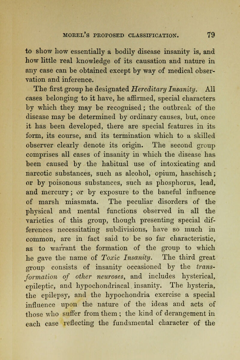 to show how essentially a bodily disease insanity is, and how little real knowledge of its causation and nature in any case can be obtained except by way of medical obser- vation and inference. The first group he designated Hereditary Insanity. All cases belonging to it have, he affirmed, special characters by which they may be recognised; the outbreak of the disease may be determined by ordinary causes, but, once it has been developed, there are special features in its form, its course, and its termination which to a skilled observer clearly denote its origin. The second group comprises all cases of insanity in which the disease has been caused by the habitual use of intoxicating and narcotic substances, such as alcohol, opium, haschisch; or by poisonous substances, such as phosphorus, lead, and mercury; or by exposure to the baneful influence of marsh miasmata. The peculiar disorders of the physical and mental functions observed in all the varieties of this group, though presenting special dif- ferences necessitating subdivisions, have so much in common, are in fact said to be so far characteristic, as to warrant the formation of the group to which he gave the name of Toxic Insanity. The third great group consists of insanity occasioned by the trans- formation of other neuroses, and includes hysterical, epileptic, and hypochondriacal insanity. The hysteria, the epilepsjr, and the hypochondria exercise a special influence upon the nature of the ideas and acts of those who suffer from them ; the kind of derangement in each case reflecting the fundamental character of the