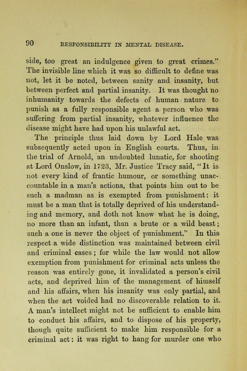 side, too great an indulgence given to great crimes. The invisible line which it was so difficult to define was not, let it be noted, between sanity and insanity, but between perfect and partial insanity. It was thought no inhumanity towards the defects of human nature to punish as a fully responsible agent a person who was suffering from partial insanity, whatever influence the disease might have had upon his unlawful act. The principle thus laid down by Lord Hale was subsequently acted upon in English courts. Thus, in the trial of Arnold, an undoubted lunatic, for shooting at Lord Onslow, in 1723, Mr. Justice Tracy said, It is not every kind of frantic humour, or something unac- countable in a man's actions, that points him out to be such a madman as is exempted from punishment: it must be a man that is totally deprived of his understand- ing and memory, and doth not know what he is doing, no more than an infant, than a brute or a wild beast; such a one is never the object of punishment. In this respect a wide distinction was maintained between civil and criminal cases; for while the law would not allow exemption from punishment for criminal acts unless the reason was entirely gone, it invalidated a person's civil acts, and deprived him of the management of himself and his affairs, when his insanity was only partial, and when the act voided had no discoverable relation to it. A man's intellect might not be sufficient to enable him to conduct his affairs, and to dispose of his property, though quite sufficient to make him responsible for a criminal act: it was right to hang for murder one who