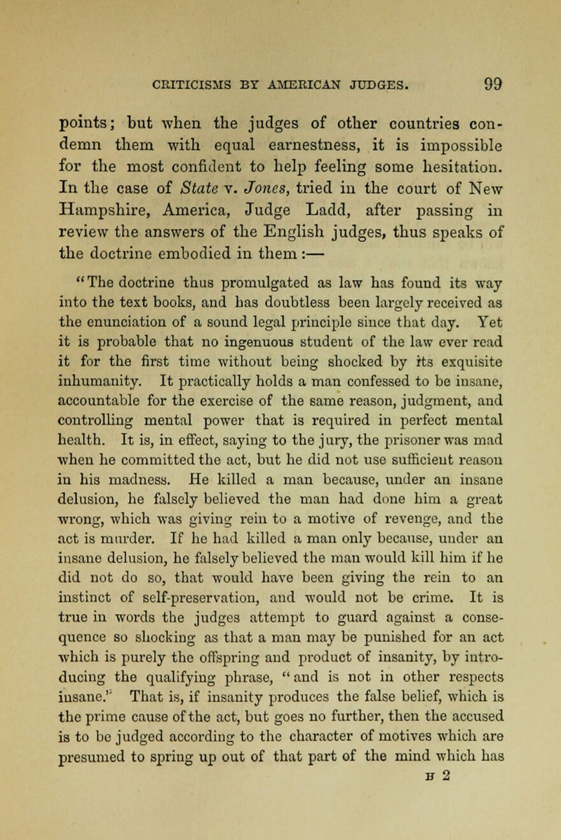 points; but when the judges of other countries con- demn them with equal earnestness, it is impossible for the most confident to help feeling some hesitation. In the case of State v. Jones, tried in the court of New Hampshire, America, Judge Ladd, after passing in review the answers of the English judges, thus speaks of the doctrine embodied in them :—  The doctrine thus promulgated as law has found its way into the text books, and has doubtless been largely received as the enunciation of a sound legal principle since that day. Yet it is probable that no ingenuous student of the law ever read it for the first time without being shocked by its exquisite inhumanity. It practically holds a man confessed to be insane, accountable for the exercise of the same reason, judgment, and controlling mental power that is required in perfect mental health. It is, in effect, saying to the j ury, the prisoner was mad when he committed the act, but he did not use sufiicieut reason in his madness. He killed a man because, under an insane delusion, he falsely believed the man had done him a great wrong, which was giving rein to a motive of revenge, and the act is murder. If he had killed a man only because, under an insane delusion, he falsely believed the man would kill him if he did not do so, that would have been giving the rein to an instinct of self-preservation, and would not be crime. It is true in words the judges attempt to guard against a conse- quence so shocking as that a man may be punished for an act which is purely the offspring and product of insanity, by intro- ducing the qualifying phrase,  and is not in other respects insane.'' That is, if insanity produces the false belief, which is the prime cause of the act, but goes no further, then the accused is to be judged according to the character of motives which are presumed to spring up out of that part of the mind which has H 2