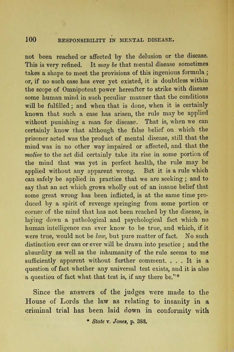 not been reached or affected by the delusion or the disease. This is very refined. It may be that mental disease sometimes takes a shape to meet the provisions of this ingenious formula ; or, if no such case has ever yet existed, it is doubtless within the scope of Omnipotent power hereafter to strike with disease some human mind in such peculiar manner that the conditions wiE be fulfilled; and when that is done, when it is certainly known that such a case has arisen, the rule may be applied without punishing a man for disease. That is, when we can certainly know that although the false belief on which the prisoner acted was the product of mental disease, still that the mind was in no other way impaired or affected, and that the motive to the act did certainly take its rise in some portion of the mind that was yet in perfect health, the rule may be applied without any apparent wrong. But it is a rule which can safely be applied in practice that we are seeking ; and to say that an act which grows wholly out of an insane belief that some great wrong has been inflicted, is at the same time pro- duced by a spirit of revenge springing from some portion or corner of the mind that has not been reached by the disease, is laying down a pathological and psychological fact which no human intelligence can ever know to be true, and which, if it were true, would not be law, but pure matter of fact. No such distinction ever can or ever will be drawn into practice ; and the absurdity as well as the inhumanity of the rule seems to me sufficiently apparent without further comment. ... It is a question of fact whether any universal test exists, and it is also a question of fact what that test is, if any there be.* Since the answers of the judges were made to the House of Lords the law as relating to insanity in a criminal trial has been laid down in conformity with ♦ State v. J<me», p. 388.