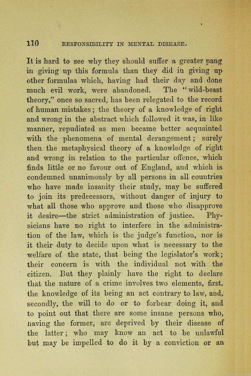 It is hard to see why they should suffer a greater pang in giving up this formula than they did in giving up other formulas which, having had their day and done much evil work, were abandoned. The wild-beast theory, once so sacred, has been relegated to the record of human mistakes; the theory of a knowledge of right and wrong in the abstract which followed it was, in like manner, repudiated as men became better acquainted with the phenomena of mental derangement; surely then the metaphysical theory of a knowledge of right and wrong in relation to the particular offence, which finds little or no favour out of England, and which is condemned unanimously by all persons in all countries who have made insanity tbeir study, may be suffered to join its predecessors, without danger of injury to what all those who approve and those who disapprove it desire—the strict administration of justice. Phy- sicians have no right to interfere in the administra- tion of the law, which is the judge's function, nor is it their duty to decide upon what is necessary to the welfare of the state, that being the legislator's work; their concern is with the individual not with the citizen. But they plainly have the right to declare that the nature of a crime involves two elements, first, the knowledge of its being an act contrary to law, and, secondly, the will to do or to forbear doing it, and to point out that there are some insane persons who, iiaving the former, are deprived by their disease of the latter; who may know an act to be unlawful but may be impelled to do it by a conviction or an