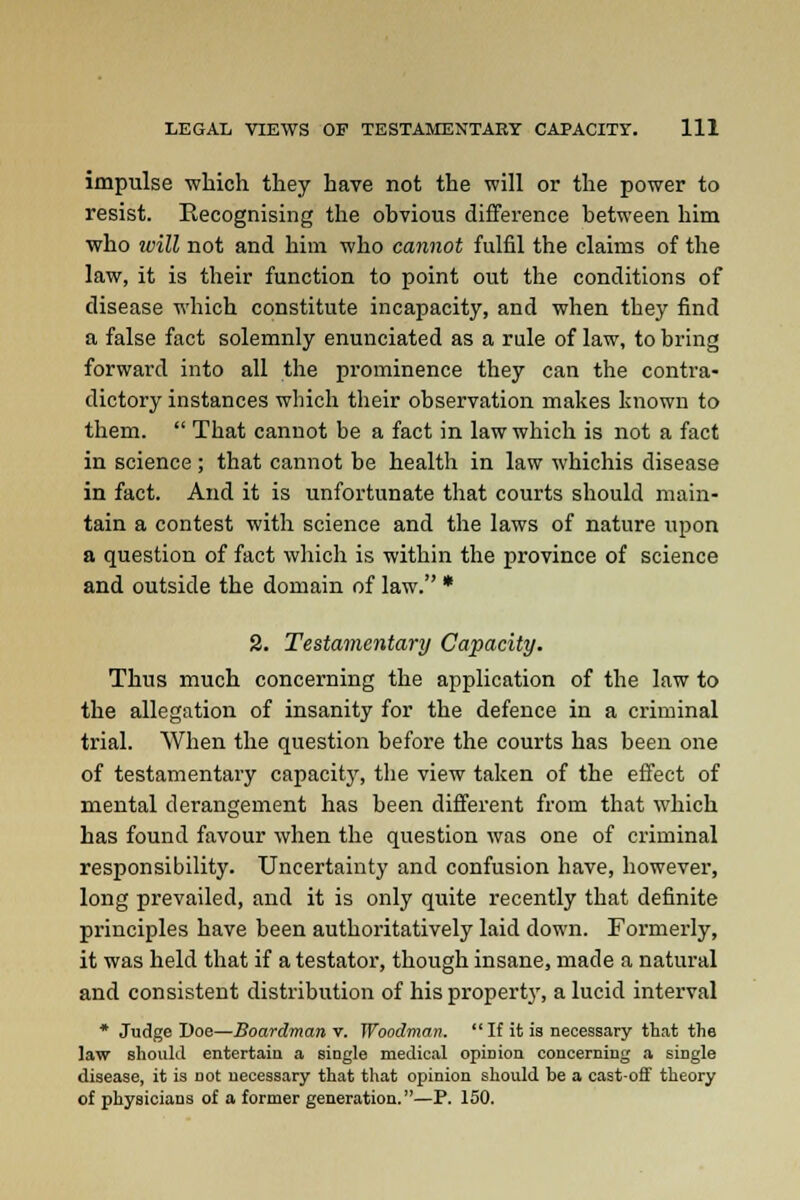 impulse which they have not the will or the power to resist. Recognising the obvious difference between him who tvill not and him who cannot fulfil the claims of the law, it is their function to point out the conditions of disease which constitute incapacity, and when they find a false fact solemnly enunciated as a rule of law, to bring forward into all the prominence they can the contra- dictory instances which their observation makes known to them.  That cannot be a fact in law which is not a fact in science; that cannot be health in law whichis disease in fact. And it is unfortunate that courts should main- tain a contest with science and the laws of nature upon a question of fact which is within the province of science and outside the domain of law. * 2. Testamentary Capacity. Thus much concerning the application of the law to the allegation of insanity for the defence in a criminal trial. When the question before the courts has been one of testamentary capacity, the view taken of the effect of mental derangement has been different from that which has found favour when the question was one of criminal responsibility. Uncertainty and confusion have, however, long prevailed, and it is only quite recently that definite principles have been authoritatively laid down. Formerly, it was held that if a testator, though insane, made a natural and consistent distribution of his property, a lucid interval * Judge Doe—Boardman v. Woodman. If it ia necessary that the law should entertain a single medical opinion concerning a single disease, it is not necessary that that opinion should be a cast-off theory of physicians of a former generation.—P. 150.
