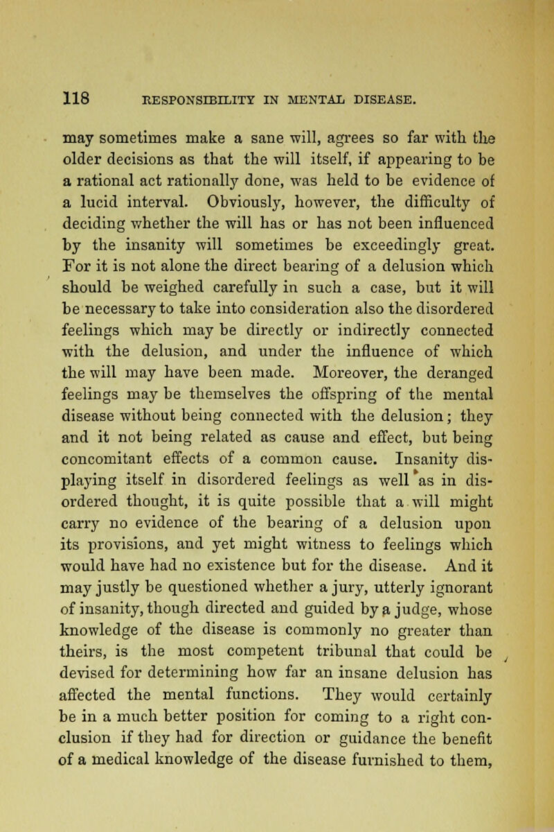 may sometimes make a sane will, agrees so far with the older decisions as that the will itself, if appearing to be a rational act rationally done, was held to be evidence of a lucid interval. Obviously, however, the difficulty of deciding whether the will has or has not been influenced by the insanity will sometimes be exceedingly great. For it is not alone the direct bearing of a delusion which should be weighed carefully in such a case, but it will be necessary to take into consideration also the disordered feelings which may be directly or indirectly connected with the delusion, and under the influence of which the will may have been made. Moreover, the deranged feelings may be themselves the offspring of the mental disease without being connected with the delusion; they and it not being related as cause and effect, but being concomitant effects of a common cause. Insanity dis- playing itself in disordered feelings as well as in dis- ordered thought, it is quite possible that a will might carry no evidence of the bearing of a delusion upon its provisions, and yet might witness to feelings which would have had no existence but for the disease. And it may justly be questioned whether a jury, utterly ignorant of insanity, though directed and guided by a judge, whose knowledge of the disease is commonly no greater than theirs, is the most competent tribunal that could be devised for determining how far an insane delusion has affected the mental functions. They would certainly be in a much better position for coming to a right con- clusion if they had for direction or guidance the benefit of a medical knowledge of the disease furnished to them,