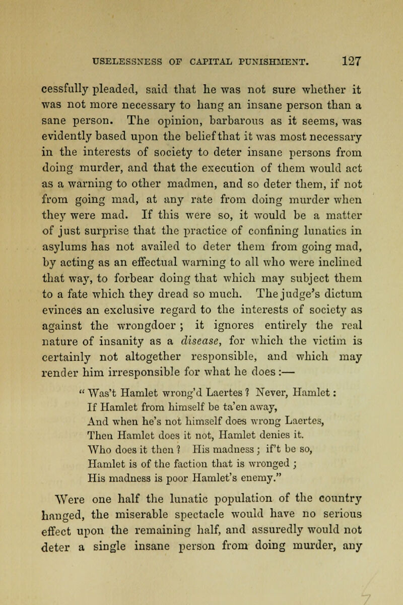 cessfully pleaded, said that he was not sure whether it was not more necessary to hang an insane person than a sane person. The opinion, barbarous as it seems, was evidently based upon the belief that it was most necessary in the interests of society to deter insane persons from doing murder, and that the execution of them would act as a warning to other madmen, and so deter them, if not from going mad, at any rate from doing murder when they were mad. If this were so, it would be a matter of just surprise that the practice of confining lunatics in asylums has not availed to deter them from going mad, by acting as an effectual warning to all who were inclined that way, to forbear doing that which may subject them to a fate which they dread so much. The judge's dictum evinces an exclusive regard to the interests of society as against the wrongdoer ; it ignores entirely the real nature of insanity as a disease, for which the victim is certainly not altogether responsible, and which may render him irresponsible for what he does :—  Was't Hamlet wrong'd Laertes 1 Never, Hamlet: If Hamlet from himself be ta'en away, And when he's not himself does wrong Laertes, Then Hamlet does it not, Hamlet denies it. Who does it then 1 His madness ; if't be so, Hamlet is of the faction that is wronged ; His madness is poor Hamlet's enemy. Were one half the lunatic population of the country hanged, the miserable spectacle would have no serious effect upon the remaining half, and assuredly would not deter a single insane person from doing murder, any