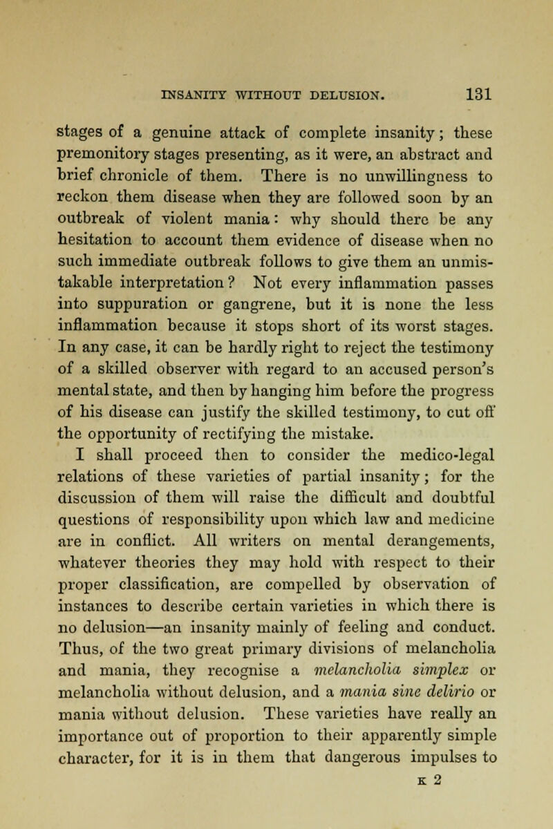 stages of a genuine attack of complete insanity; these premonitory stages presenting, as it were, an abstract and brief chronicle of them. There is no unwillingness to reckon them disease when they are followed soon by an outbreak of violent mania: why should there be any hesitation to account them evidence of disease when no such immediate outbreak follows to give them an unmis- takable interpretation? Not every inflammation passes into suppuration or gangrene, but it is none the less inflammation because it stops short of its worst stages. In any case, it can be hardly right to reject the testimony of a skilled observer with regard to an accused person's mental state, and then by hanging him before the progress of his disease can justify the skilled testimony, to cut off the opportunity of rectifying the mistake. I shall proceed then to consider the medico-legal relations of these varieties of partial insanity; for the discussion of them will raise the difficult and doubtful questions of responsibility upon which law and medicine are in conflict. All writers on mental derangements, whatever theories they may hold with respect to their proper classification, are compelled by observation of instances to describe certain varieties in which there is no delusion—an insanity mainly of feeling and conduct. Thus, of the two great primary divisions of melancholia and mania, they recognise a melancholia simplex or melancholia without delusion, and a mania sine delirio or mania without delusion. These varieties have really an importance out of proportion to their apparently simple character, for it is in them that dangerous impulses to K 2