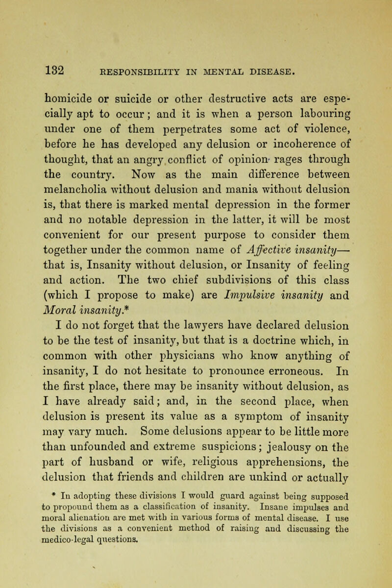 homicide or suicide or other destructive acts are espe- cially apt to occur; and it is when a person labouring under one of them perpetrates some act of violence, before he has developed any delusion or incoherence of thought, that an angry conflict of opinion- rages through the country. Now as the main difference between melancholia without delusion and mania without delusion is, that there is marked mental depression in the former and no notable depression in the latter, it will be most convenient for our present purpose to consider them together under the common name of Affective insanity— that is, Insanity without delusion, or Insanity of feeling and action. The two chief subdivisions of this class (which I propose to make) are Impulsive insanity and Moral insanity.* I do not forget that the lawyers have declared delusion to be the test of insanity, but that is a doctrine which, in common with other physicians who know anything of insanity, I do not hesitate to pronounce erroneous. In the first place, there may be insanity without delusion, as I have already said; and, in the second place, when delusion is present its value as a symptom of insanity may vary much. Some delusions appear to be little more than unfounded and extreme suspicions; jealousy on the part of husband or wife, religious apprehensions, the delusion that friends and children are unkind or actually * In adopting these divisions I would guard against being supposed to propound them as a classification of insanity. Insane impulses and moral alienation are met with in various forms of mental disease. I use the divisions as a convenient method of raising and discussing the medico-legal questions.