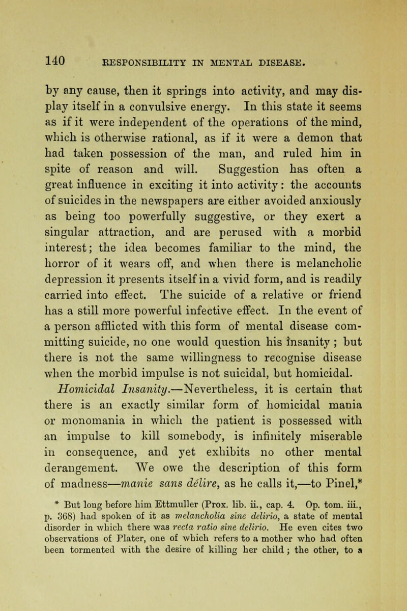 by any cause, then it spriDgs into activity, and may dis- play itself in a convulsive energy. In this state it seems as if it were independent of the operations of the mind, which is otherwise rational, as if it were a demon that had taken possession of the man, and ruled him in spite of reason and will. Suggestion has often a great influence in exciting it into activity: the accounts of suicides in the newspapers are either avoided anxiously as being too powerfully suggestive, or they exert a singular attraction, and are perused with a morbid interest; the idea becomes familiar to the mind, the horror of it wears off, and when there is melancholic depression it presents itself in a vivid form, and is readily carried into effect. The suicide of a relative or friend has a still more powerful infective effect. In the event of a person afflicted with this form of mental disease com- mitting suicide, no one would question his insanity ; but there is not the same willingness to recognise disease when the morbid impulse is not suicidal, but homicidal. Homicidal Insanity.—Nevertheless, it is certain that there is an exactly similar form of homicidal mania or monomania in which the patient is possessed with an impulse to kill somebody, is infinitely miserable in consequence, and yet exhibits no other mental derangement. We owe the description of this form of madness—manie sans delire, as he calls it,—to Pinel,* * But long before him Ettmuller (Prox. lib. ii., cap. 4. Op. torn, iii., p. 3G8) bad spoken of it as melancholia sine delirio, a state of meDtal disorder in which there was recta ratio sine delirio. He even cites two observations of Plater, one of which refers to a mother who had often been tormented with the desire of killing her child ; the other, to a