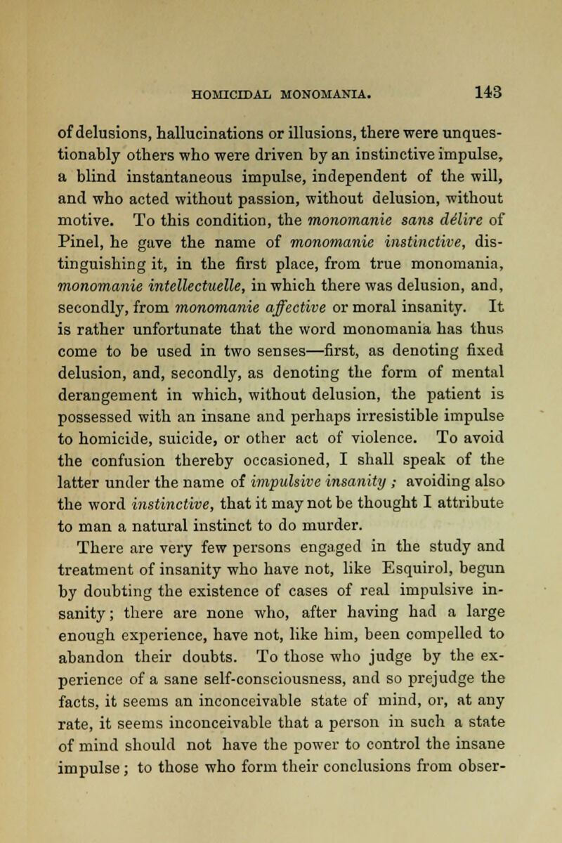 of delusions, hallucinations or illusions, there were unques- tionably others who were driven by an instinctive impulse, a blind instantaneous impulse, independent of the will, and who acted without passion, without delusion, without motive. To this condition, the monomanie sans clilire of Pinel, he gave the name of monomanie instinctive, dis- tinguishing it, in the first place, from true monomania, monomanie intellectuelle, in which there was delusion, and, secondly, from monomanie affective or moral insanity. It is rather unfortunate that the word monomania has thus come to be used in two senses—first, as denoting fixed delusion, and, secondly, as denoting the form of mental derangement in which, without delusion, the patient is possessed with an insane and perhaps irresistible impulse to homicide, suicide, or other act of violence. To avoid the confusion thereby occasioned, I shall speak of the latter under the name of impulsive insanity ; avoiding also the word instinctive, that it may not be thought I attribute to man a natural instinct to do murder. There are very few persons engaged in the study and treatment of insanity who have not, like Esquirol, begun by doubting the existence of cases of real impulsive in- sanity; there are none who, after having had a large enough experience, have not, like him, been compelled to abandon their doubts. To those who judge by the ex- perience of a sane self-consciousness, and so prejudge the facts, it seems an inconceivable state of mind, or, at any rate, it seems inconceivable that a person in such a state of mind should not have the power to control the insane impulse; to those who form their conclusions from obser-