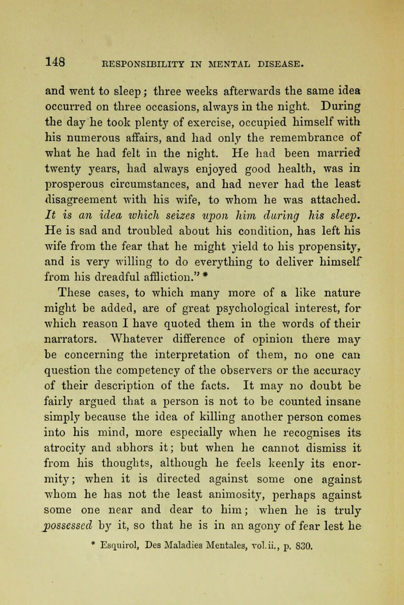 and went to sleep; three weeks afterwards the same idea occurred on three occasions, always in the night. During the day he took plent}' of exercise, occupied himself with his numerous affairs, and had only the remembrance of what he had felt in the night. He had been married twenty years, had always enjoyed good health, was in prosperous circumstances, and had never had the least disagreement with his wife, to whom he was attached. It is an idea ivhich seizes upon him during his sleep. He is sad and troubled about his condition, has left his wife from the fear that he might yield to his propensity, and is very willing to do everything to deliver himself from his dreadful affliction. * These cases, to which many more of a like nature might be added, are of great psychological interest, for which reason I have quoted them in the words of their narrators. Whatever difference of opinion there may be concerning the interpretation of them, no one can question the competency of the observers or the accuracy of their description of the facts. It may no doubt be fairly argued that a person is not to be counted insane simply because the idea of killing another person comes into his mind, more especially when he recognises its atrocity and abhors it; but when he cannot dismiss it from his thoughts, although he feels keenly its enor- mity ; when it is directed against some one against whom he has not the least animosity, perhaps against some one near and dear to him; when he is truly possessed by it, so that he is in an agony of fear lest he * Esquirol, Des Maladies Mentales, vol.ii., p. 830.