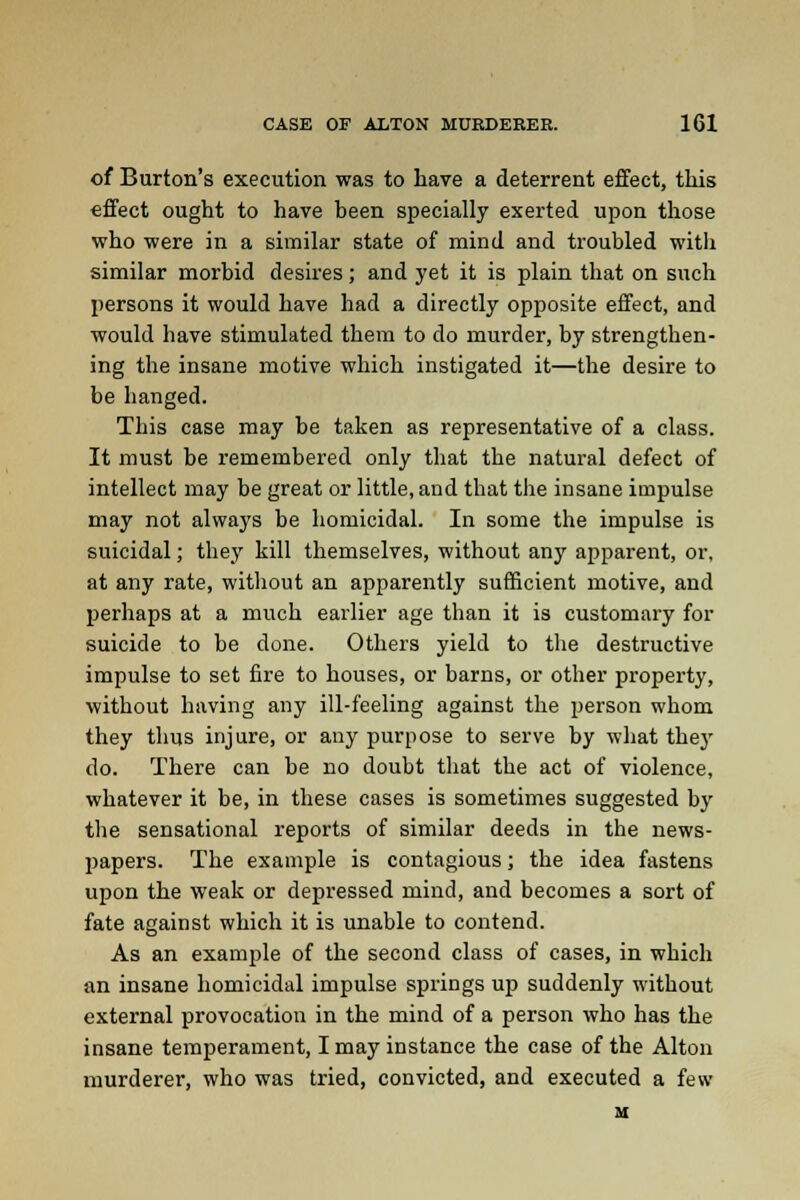 of Burton's execution was to have a deterrent effect, this effect ought to have been specially exerted upon those who were in a similar state of mind and troubled with similar morbid desires; and yet it is plain that on such persons it would have had a directly opposite effect, and would have stimulated them to do murder, by strengthen- ing the insane motive which instigated it—the desire to be hanged. This case may be taken as representative of a class. It must be remembered only that the natural defect of intellect may be great or little, and that the insane impulse may not always be homicidal. In some the impulse is suicidal; they kill themselves, without any apparent, or, at any rate, without an apparently sufficient motive, and perhaps at a much earlier age than it is customary for suicide to be done. Others yield to the destructive impulse to set fire to houses, or barns, or other property, without having any ill-feeling against the person whom they thus injure, or any purpose to serve by what they do. There can be no doubt that the act of violence, whatever it be, in these cases is sometimes suggested by the sensational reports of similar deeds in the news- papers. The example is contagious; the idea fastens upon the weak or depressed mind, and becomes a sort of fate against which it is unable to contend. As an example of the second class of cases, in which an insane homicidal impulse springs up suddenly without external provocation in the mind of a person who has the insane temperament, I may instance the case of the Alton murderer, who was tried, convicted, and executed a few H