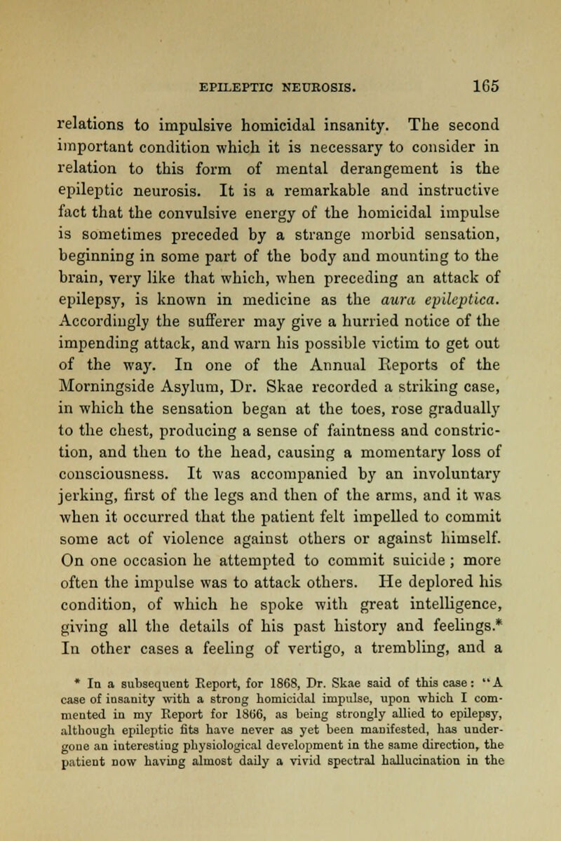 relations to impulsive homicidal insanity. The second important condition which it is necessary to consider in relation to this form of mental derangement is the epileptic neurosis. It is a remarkable and instructive fact that the convulsive energy of the homicidal impulse is sometimes preceded by a strange morbid sensation, beginning in some part of the body and mounting to the brain, very like that which, when preceding an attack of epilepsy, is known in medicine as the aura epileptica. Accordingly the sufferer may give a hurried notice of the impending attack, and warn his possible victim to get out of the way. In one of the Annual Reports of the Morningside Asylum, Dr. Skae recorded a striking case, in which the sensation began at the toes, rose gradually to the chest, producing a sense of faintness and constric- tion, and then to the head, causing a momentary loss of consciousness. It was accompanied by an involuntary jerking, first of the legs and then of the arms, and it was when it occurred that the patient felt impelled to commit some act of violence against others or against himself. On one occasion he attempted to commit suicide; more often the impulse was to attack others. He deplored his condition, of which he spoke with great intelligence, giving all the details of his past history and feelings* In other cases a feeling of vertigo, a trembling, and a * In a subsequent Report, for 1868, Dr. Skae said of this case: A case of insanity with a strong homicidal impulse, upon which I com- mented in my Report for 1866, as being strongly allied to epilepsy, although epileptic fits have never as yet been manifested, has under- gone an interesting physiological development in the same direction, the patient now having almost daily a vivid spectral hallucination in the