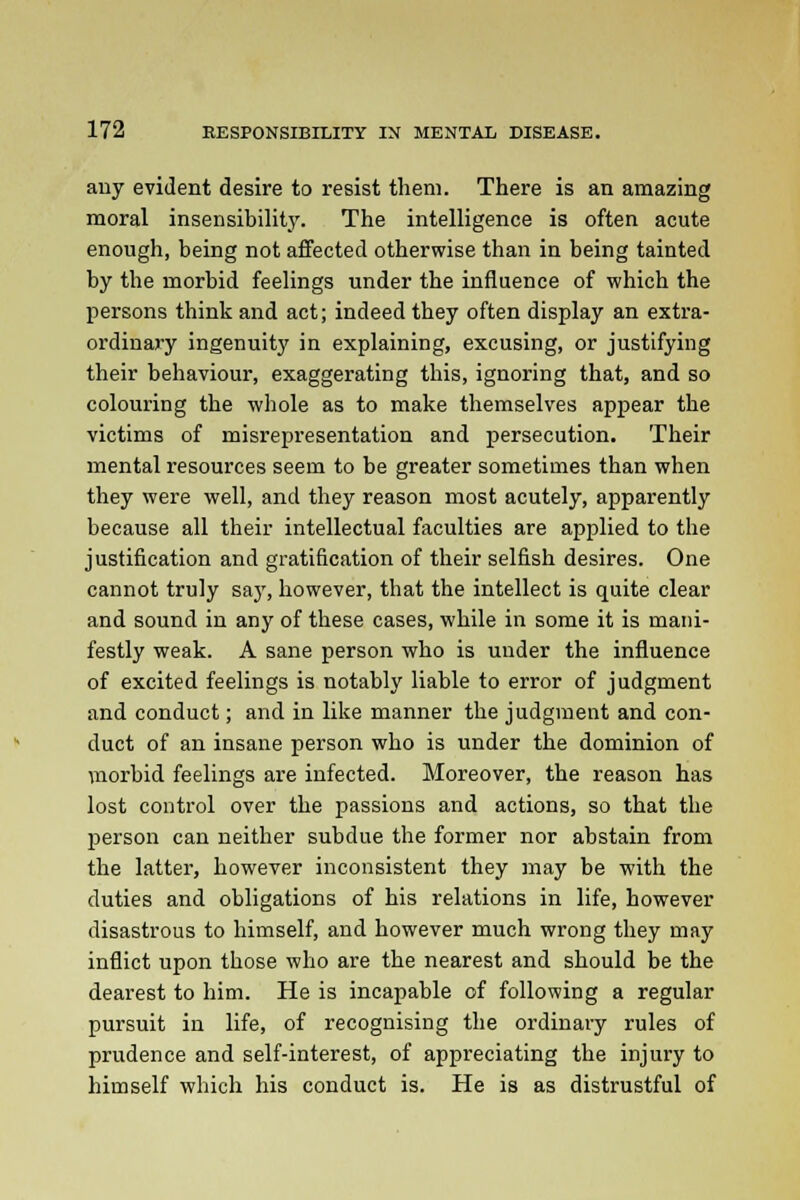 any evident desire to resist them. There is an amazing moral insensibility. The intelligence is often acute enough, being not affected otherwise than in being tainted by the morbid feelings under the influence of which the persons think and act; indeed they often display an extra- ordinary ingenuity in explaining, excusing, or justifying their behaviour, exaggerating this, ignoring that, and so colouring the whole as to make themselves appear the victims of misrepresentation and persecution. Their mental resources seem to be greater sometimes than when they were well, and they reason most acutely, apparently because all their intellectual faculties are applied to the justification and gratification of their selfish desires. One cannot truly say, however, that the intellect is quite clear and sound in any of these cases, while in some it is mani- festly weak. A sane person who is under the influence of excited feelings is notably liable to error of judgment and conduct; and in like manner the judgment and con- duct of an insane person who is under the dominion of morbid feelings are infected. Moreover, the reason has lost control over the passions and actions, so that the person can neither subdue the former nor abstain from the latter, however inconsistent they may be with the duties and obligations of his relations in life, however disastrous to himself, and however much wrong they may inflict upon those who are the nearest and should be the dearest to him. He is incapable of following a regular pursuit in life, of recognising the ordinary rules of prudence and self-interest, of appreciating the injury to himself which his conduct is. He is as distrustful of