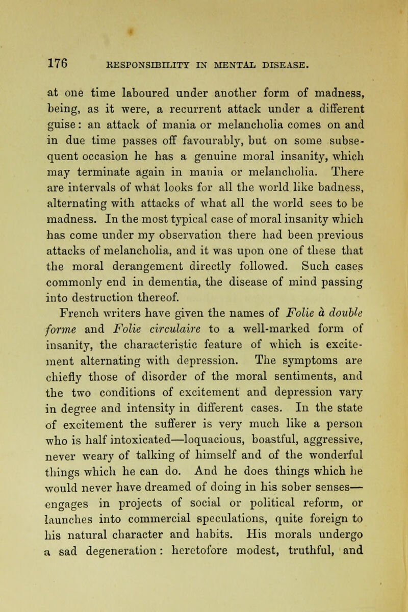 at one time laboured under another form of madness, being, as it were, a recurrent attack under a different guise: an attack of mania or melancholia comes on and in due time passes off favourably, but on some subse- quent occasion he has a genuine moral insanity, which may terminate again in mania or melancholia. There are intervals of what looks for all the world like badness, alternating with attacks of what all the world sees to be madness. In the most typical case of moral insanity which has come under my observation there had been previous attacks of melancholia, and it was upon one of these that the moral derangement directly followed. Such cases commonly end in dementia, the disease of mind passing into destruction thereof. French writers have given the names of Folie a double forme and Folie circulaire to a well-marked form of insanity, the characteristic feature of which is excite- ment alternating with depression. The symptoms are chiefly those of disorder of the moral sentiments, and the two conditions of excitement and depression vary in degree and intensity in different cases. In the state of excitement the sufferer is very much like a person who is half intoxicated—loquacious, boastful, aggressive, never weary of talking of himself and of the wonderful things which he can do. And he does things which he would never have dreamed of doing in his sober senses— engages in projects of social or political reform, or launches into commercial speculations, quite foreign to his natural character and habits. His morals undergo a sad degeneration: heretofore modest, truthful, and